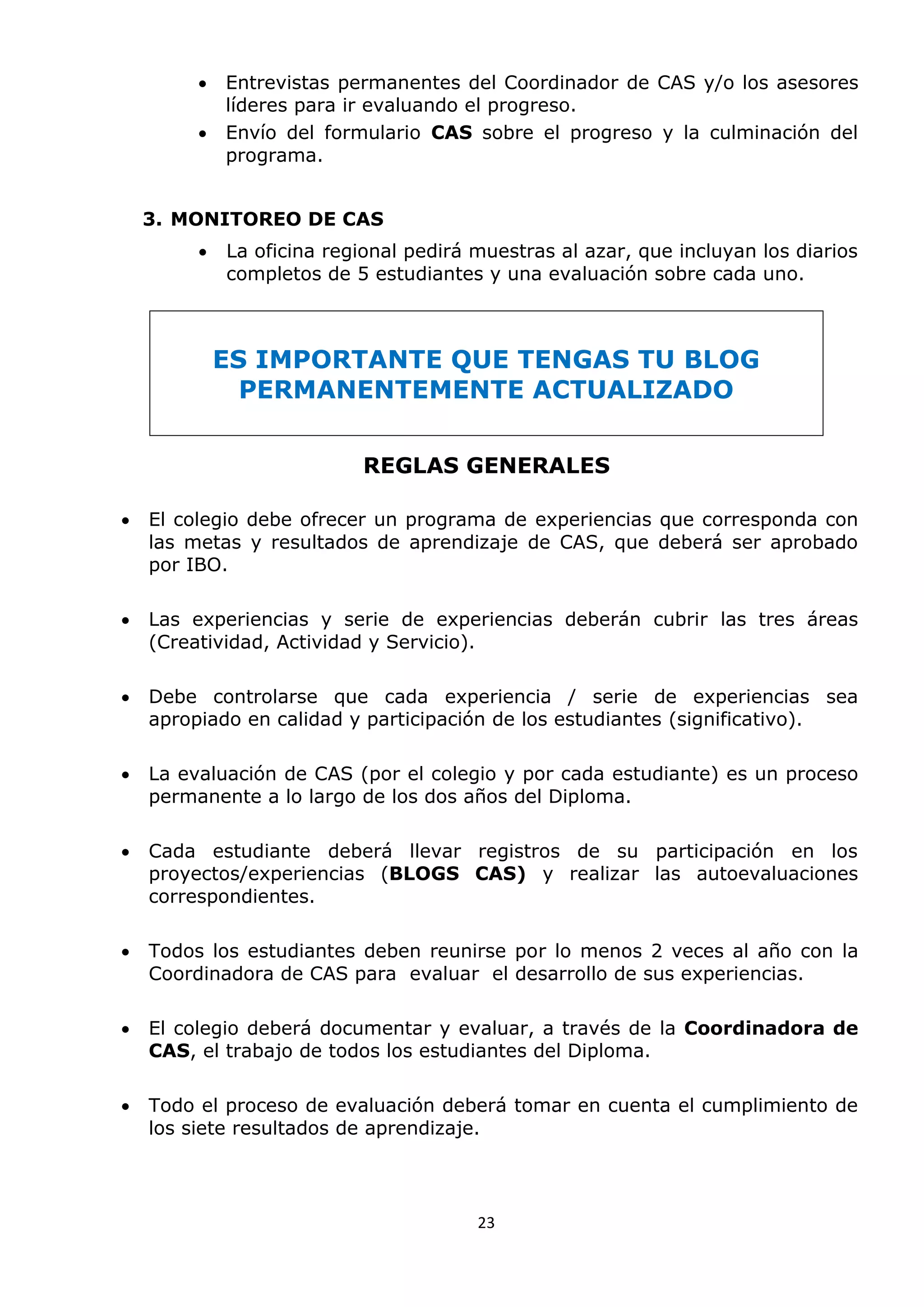 23
 Entrevistas permanentes del Coordinador de CAS y/o los asesores
líderes para ir evaluando el progreso.
 Envío del formulario CAS sobre el progreso y la culminación del
programa.
3. MONITOREO DE CAS
 La oficina regional pedirá muestras al azar, que incluyan los diarios
completos de 5 estudiantes y una evaluación sobre cada uno.
ES IMPORTANTE QUE TENGAS TU BLOG
PERMANENTEMENTE ACTUALIZADO
REGLAS GENERALES
 El colegio debe ofrecer un programa de experiencias que corresponda con
las metas y resultados de aprendizaje de CAS, que deberá ser aprobado
por IBO.
 Las experiencias y serie de experiencias deberán cubrir las tres áreas
(Creatividad, Actividad y Servicio).
 Debe controlarse que cada experiencia / serie de experiencias sea
apropiado en calidad y participación de los estudiantes (significativo).
 La evaluación de CAS (por el colegio y por cada estudiante) es un proceso
permanente a lo largo de los dos años del Diploma.
 Cada estudiante deberá llevar registros de su participación en los
proyectos/experiencias (BLOGS CAS) y realizar las autoevaluaciones
correspondientes.
 Todos los estudiantes deben reunirse por lo menos 2 veces al año con la
Coordinadora de CAS para evaluar el desarrollo de sus experiencias.
 El colegio deberá documentar y evaluar, a través de la Coordinadora de
CAS, el trabajo de todos los estudiantes del Diploma.
 Todo el proceso de evaluación deberá tomar en cuenta el cumplimiento de
los siete resultados de aprendizaje.
 