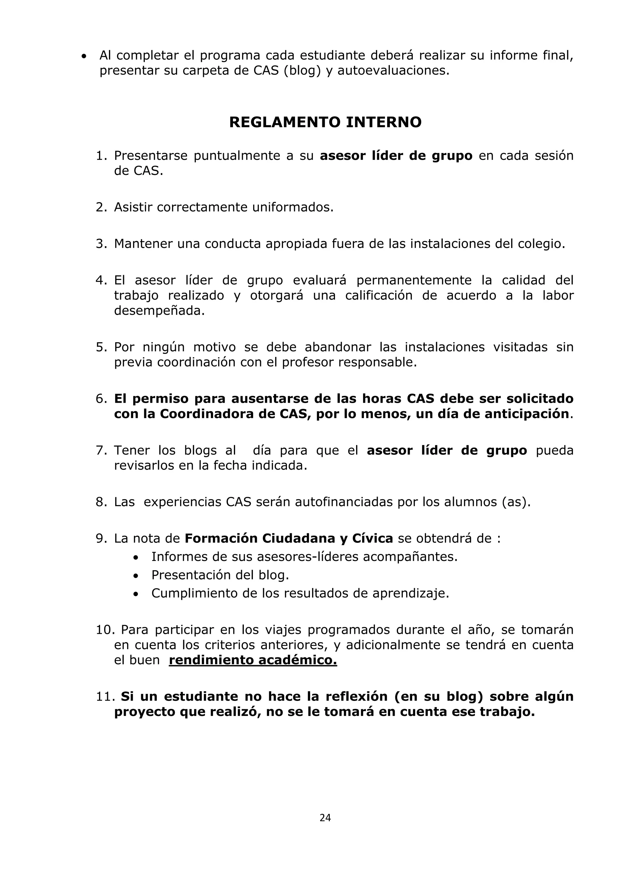 24
 Al completar el programa cada estudiante deberá realizar su informe final,
presentar su carpeta de CAS (blog) y autoevaluaciones.
REGLAMENTO INTERNO
1. Presentarse puntualmente a su asesor líder de grupo en cada sesión
de CAS.
2. Asistir correctamente uniformados.
3. Mantener una conducta apropiada fuera de las instalaciones del colegio.
4. El asesor líder de grupo evaluará permanentemente la calidad del
trabajo realizado y otorgará una calificación de acuerdo a la labor
desempeñada.
5. Por ningún motivo se debe abandonar las instalaciones visitadas sin
previa coordinación con el profesor responsable.
6. El permiso para ausentarse de las horas CAS debe ser solicitado
con la Coordinadora de CAS, por lo menos, un día de anticipación.
7. Tener los blogs al día para que el asesor líder de grupo pueda
revisarlos en la fecha indicada.
8. Las experiencias CAS serán autofinanciadas por los alumnos (as).
9. La nota de Formación Ciudadana y Cívica se obtendrá de :
 Informes de sus asesores-líderes acompañantes.
 Presentación del blog.
 Cumplimiento de los resultados de aprendizaje.
10. Para participar en los viajes programados durante el año, se tomarán
en cuenta los criterios anteriores, y adicionalmente se tendrá en cuenta
el buen rendimiento académico.
11. Si un estudiante no hace la reflexión (en su blog) sobre algún
proyecto que realizó, no se le tomará en cuenta ese trabajo.
 