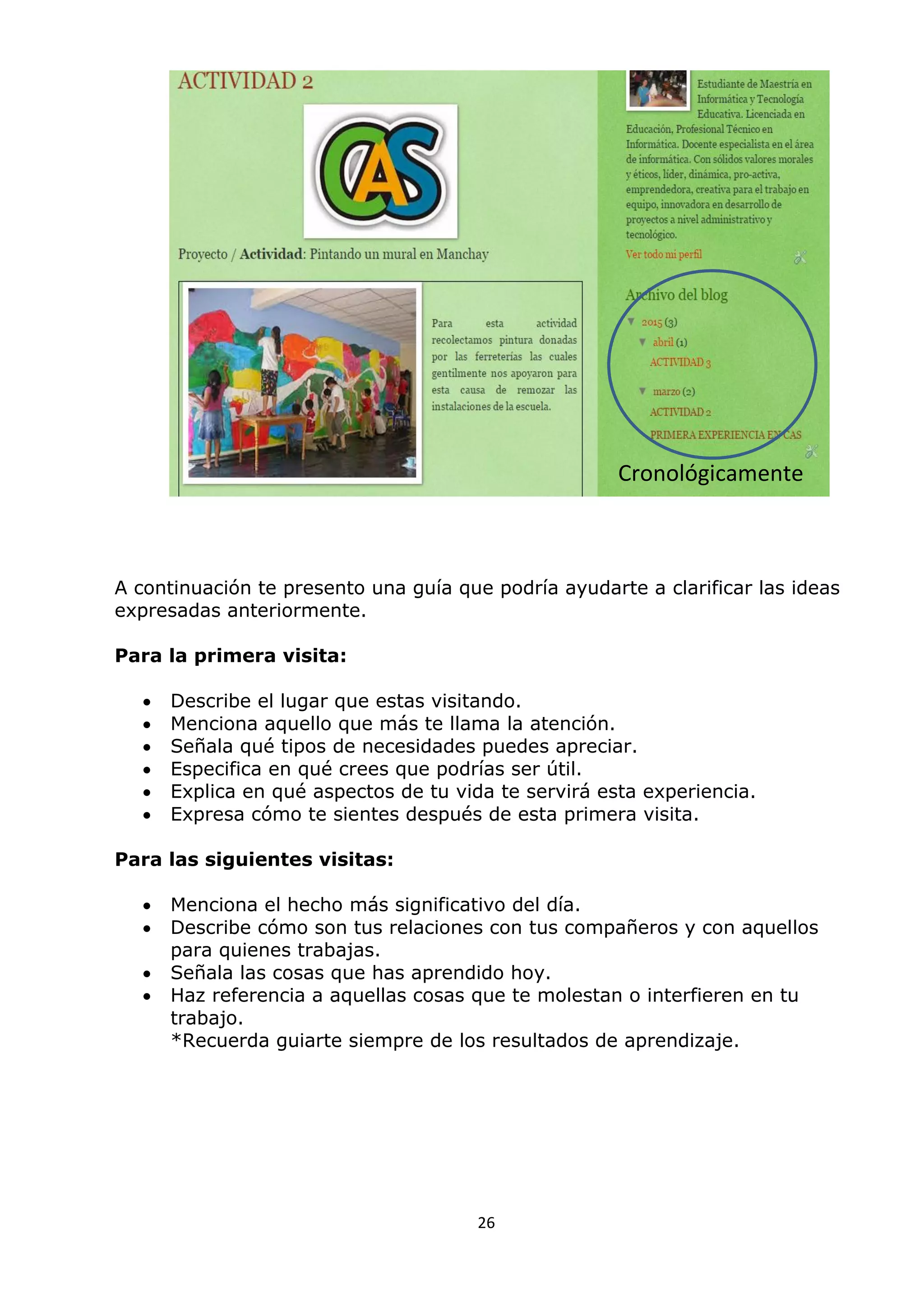 26
A continuación te presento una guía que podría ayudarte a clarificar las ideas
expresadas anteriormente.
Para la primera visita:
 Describe el lugar que estas visitando.
 Menciona aquello que más te llama la atención.
 Señala qué tipos de necesidades puedes apreciar.
 Especifica en qué crees que podrías ser útil.
 Explica en qué aspectos de tu vida te servirá esta experiencia.
 Expresa cómo te sientes después de esta primera visita.
Para las siguientes visitas:
 Menciona el hecho más significativo del día.
 Describe cómo son tus relaciones con tus compañeros y con aquellos
para quienes trabajas.
 Señala las cosas que has aprendido hoy.
 Haz referencia a aquellas cosas que te molestan o interfieren en tu
trabajo.
*Recuerda guiarte siempre de los resultados de aprendizaje.
Cronológicamente
 