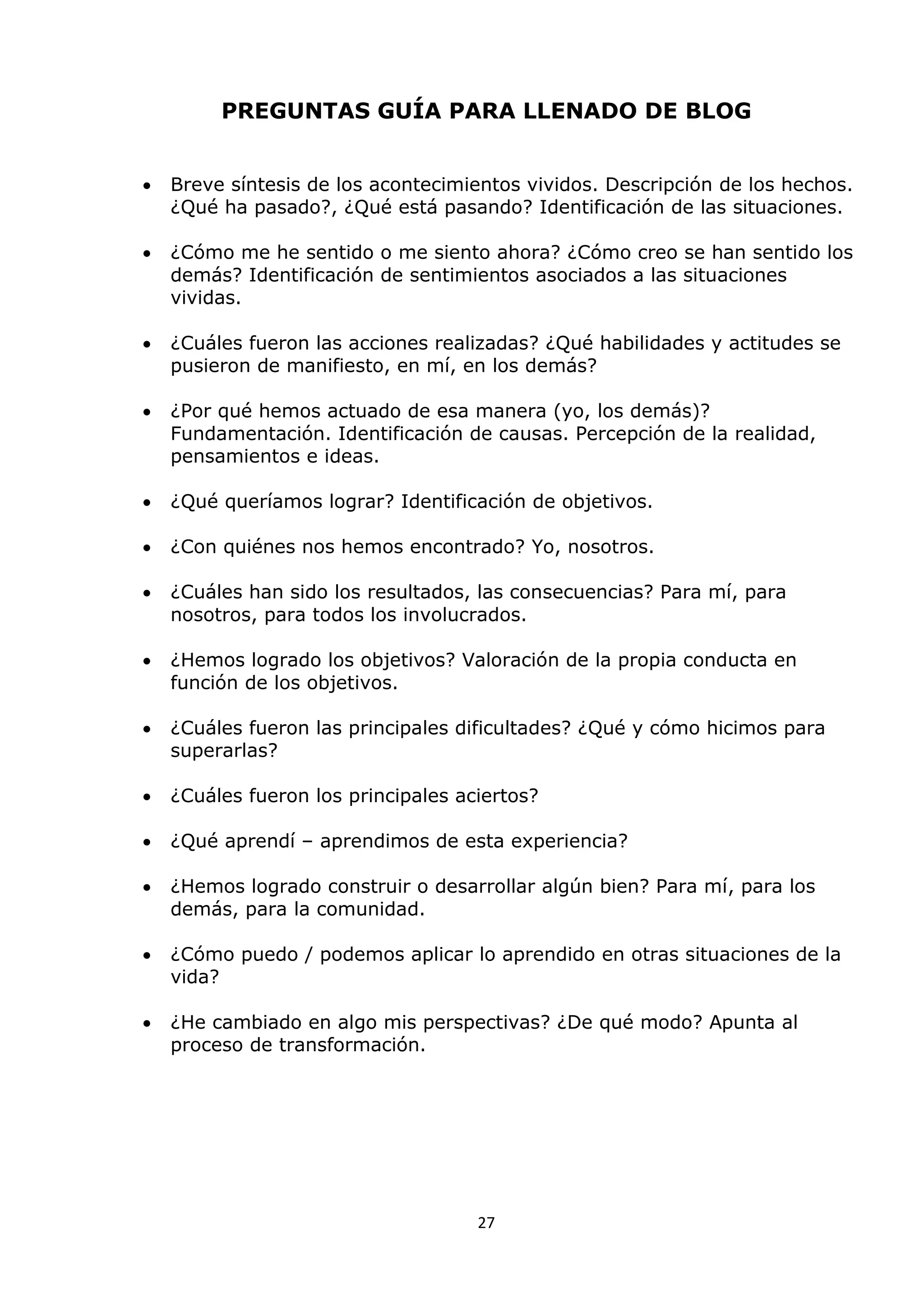 27
PREGUNTAS GUÍA PARA LLENADO DE BLOG
 Breve síntesis de los acontecimientos vividos. Descripción de los hechos.
¿Qué ha pasado?, ¿Qué está pasando? Identificación de las situaciones.
 ¿Cómo me he sentido o me siento ahora? ¿Cómo creo se han sentido los
demás? Identificación de sentimientos asociados a las situaciones
vividas.
 ¿Cuáles fueron las acciones realizadas? ¿Qué habilidades y actitudes se
pusieron de manifiesto, en mí, en los demás?
 ¿Por qué hemos actuado de esa manera (yo, los demás)?
Fundamentación. Identificación de causas. Percepción de la realidad,
pensamientos e ideas.
 ¿Qué queríamos lograr? Identificación de objetivos.
 ¿Con quiénes nos hemos encontrado? Yo, nosotros.
 ¿Cuáles han sido los resultados, las consecuencias? Para mí, para
nosotros, para todos los involucrados.
 ¿Hemos logrado los objetivos? Valoración de la propia conducta en
función de los objetivos.
 ¿Cuáles fueron las principales dificultades? ¿Qué y cómo hicimos para
superarlas?
 ¿Cuáles fueron los principales aciertos?
 ¿Qué aprendí – aprendimos de esta experiencia?
 ¿Hemos logrado construir o desarrollar algún bien? Para mí, para los
demás, para la comunidad.
 ¿Cómo puedo / podemos aplicar lo aprendido en otras situaciones de la
vida?
 ¿He cambiado en algo mis perspectivas? ¿De qué modo? Apunta al
proceso de transformación.
 