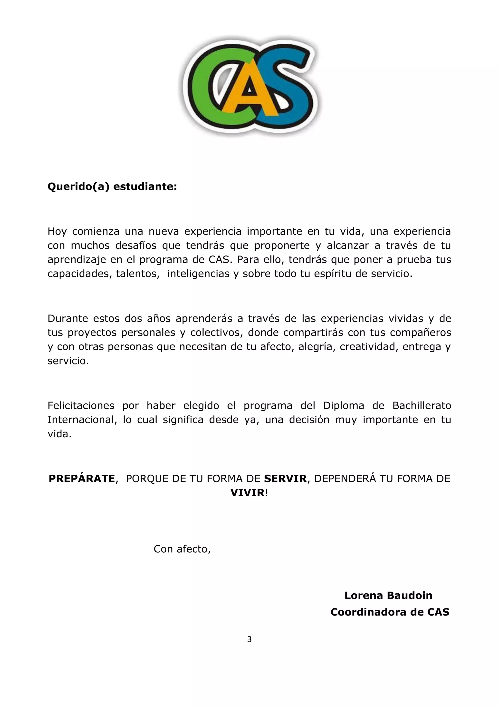 3
Querido(a) estudiante:
Hoy comienza una nueva experiencia importante en tu vida, una experiencia
con muchos desafíos que tendrás que proponerte y alcanzar a través de tu
aprendizaje en el programa de CAS. Para ello, tendrás que poner a prueba tus
capacidades, talentos, inteligencias y sobre todo tu espíritu de servicio.
Durante estos dos años aprenderás a través de las experiencias vividas y de
tus proyectos personales y colectivos, donde compartirás con tus compañeros
y con otras personas que necesitan de tu afecto, alegría, creatividad, entrega y
servicio.
Felicitaciones por haber elegido el programa del Diploma de Bachillerato
Internacional, lo cual significa desde ya, una decisión muy importante en tu
vida.
PREPÁRATE, PORQUE DE TU FORMA DE SERVIR, DEPENDERÁ TU FORMA DE
VIVIR!
Con afecto,
Lorena Baudoin
Coordinadora de CAS
 