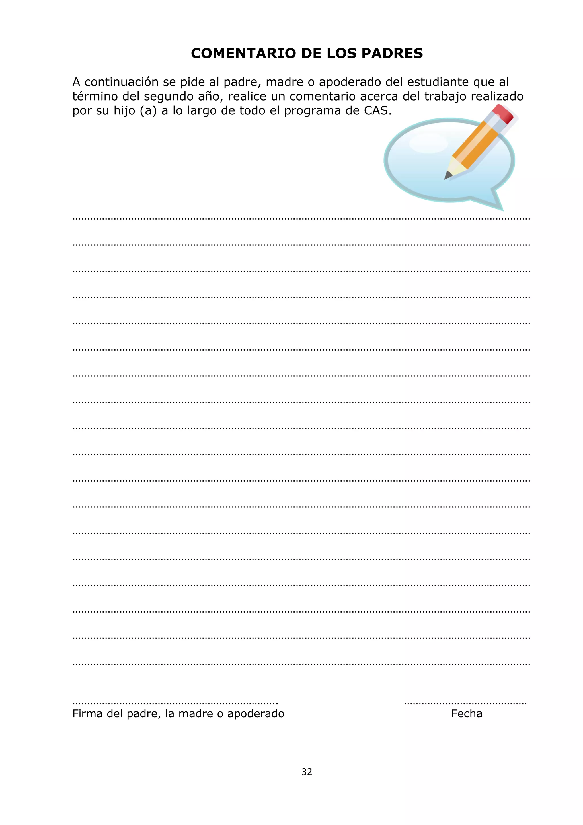 32
COMENTARIO DE LOS PADRES
A continuación se pide al padre, madre o apoderado del estudiante que al
término del segundo año, realice un comentario acerca del trabajo realizado
por su hijo (a) a lo largo de todo el programa de CAS.
…………………………………………………………………………………………………………………………………………
…………………………………………………………………………………………………………………………………………
…………………………………………………………………………………………………………………………………………
…………………………………………………………………………………………………………………………………………
…………………………………………………………………………………………………………………………………………
…………………………………………………………………………………………………………………………………………
…………………………………………………………………………………………………………………………………………
…………………………………………………………………………………………………………………………………………
…………………………………………………………………………………………………………………………………………
…………………………………………………………………………………………………………………………………………
…………………………………………………………………………………………………………………………………………
…………………………………………………………………………………………………………………………………………
…………………………………………………………………………………………………………………………………………
…………………………………………………………………………………………………………………………………………
…………………………………………………………………………………………………………………………………………
…………………………………………………………………………………………………………………………………………
…………………………………………………………………………………………………………………………………………
…………………………………………………………………………………………………………………………………………
……………………………………………………………. ……………………………………
Firma del padre, la madre o apoderado Fecha
 