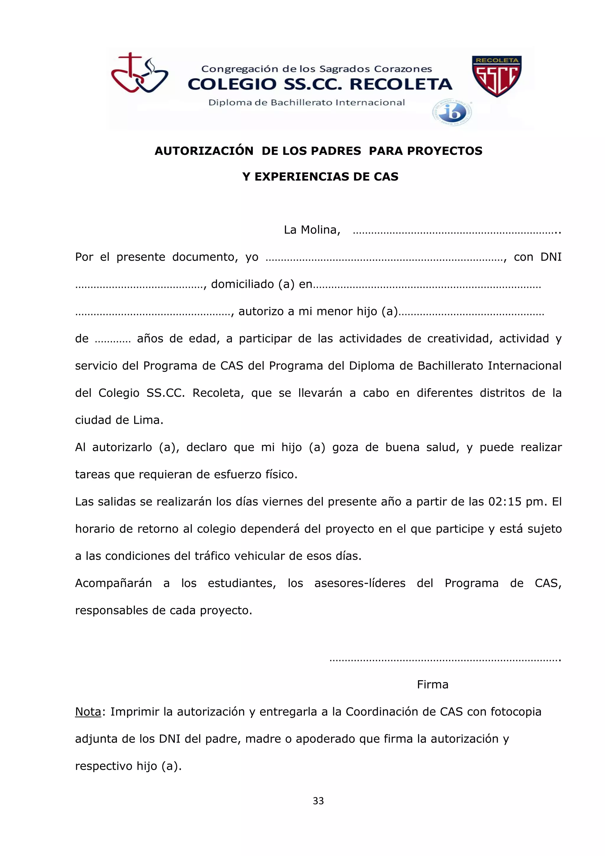 33
AUTORIZACIÓN DE LOS PADRES PARA PROYECTOS
Y EXPERIENCIAS DE CAS
La Molina, …………………………………………………………..
Por el presente documento, yo ……………………………………………………………………, con DNI
……………………………………, domiciliado (a) en…………………………………………………………………
……………………………………………, autorizo a mi menor hijo (a)…………………………………………
de ………… años de edad, a participar de las actividades de creatividad, actividad y
servicio del Programa de CAS del Programa del Diploma de Bachillerato Internacional
del Colegio SS.CC. Recoleta, que se llevarán a cabo en diferentes distritos de la
ciudad de Lima.
Al autorizarlo (a), declaro que mi hijo (a) goza de buena salud, y puede realizar
tareas que requieran de esfuerzo físico.
Las salidas se realizarán los días viernes del presente año a partir de las 02:15 pm. El
horario de retorno al colegio dependerá del proyecto en el que participe y está sujeto
a las condiciones del tráfico vehicular de esos días.
Acompañarán a los estudiantes, los asesores-líderes del Programa de CAS,
responsables de cada proyecto.
………………………………………………………………….
Firma
Nota: Imprimir la autorización y entregarla a la Coordinación de CAS con fotocopia
adjunta de los DNI del padre, madre o apoderado que firma la autorización y
respectivo hijo (a).
 