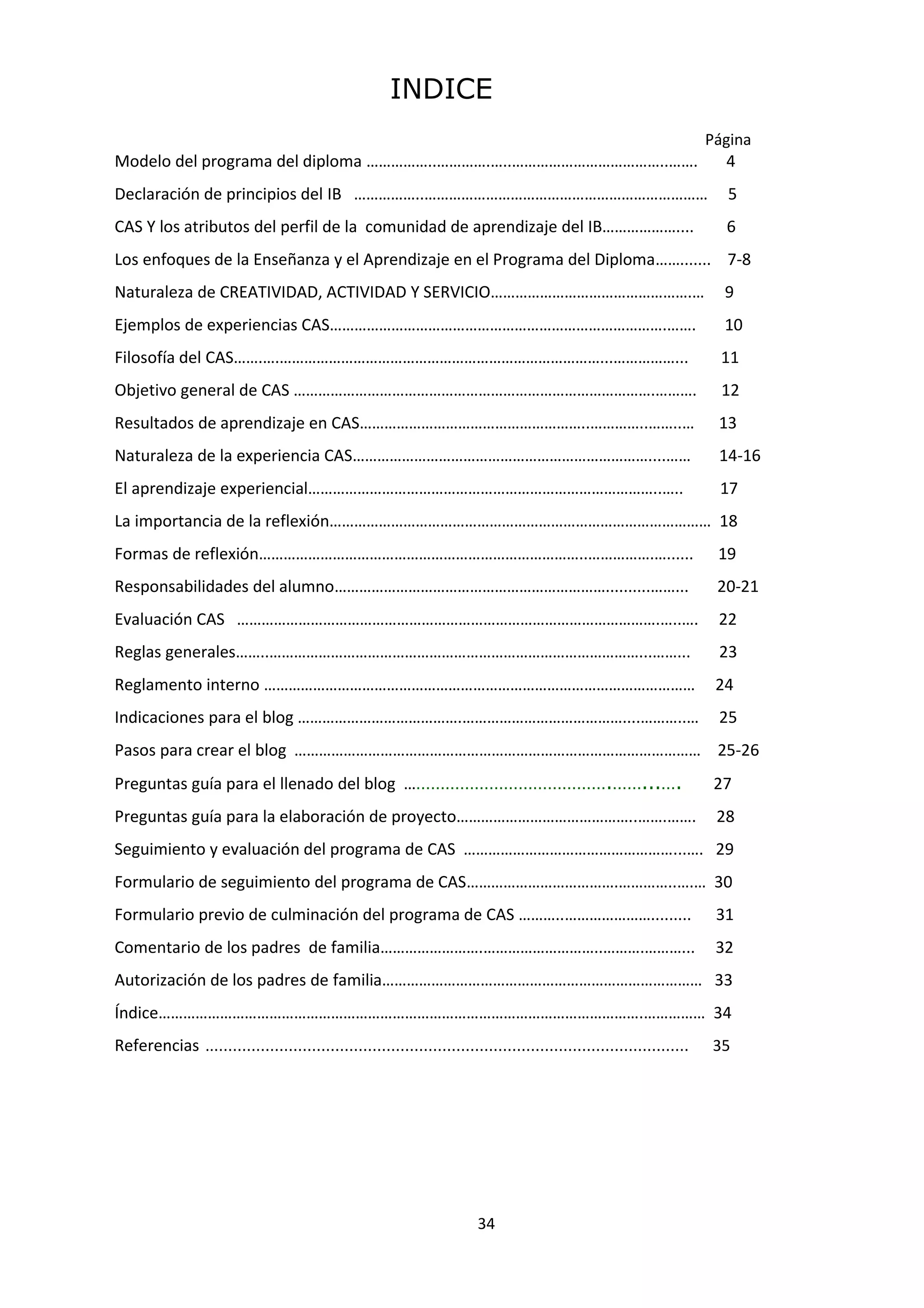 34
INDICE
Página
Modelo del programa del diploma ……………..………….…..………………………………..……. 4
Declaración de principios del IB ……………..…………………………………………………………… 5
CAS Y los atributos del perfil de la comunidad de aprendizaje del IB……………….... 6
Los enfoques de la Enseñanza y el Aprendizaje en el Programa del Diploma……....... 7-8
Naturaleza de CREATIVIDAD, ACTIVIDAD Y SERVICIO………………………………………….… 9
Ejemplos de experiencias CAS……………………………………………………………………….……. 10
Filosofía del CAS…….….……………………………………………………………………...……………... 11
Objetivo general de CAS …………………………………………………………………………….………. 12
Resultados de aprendizaje en CAS………………………………………………..…………..……..… 13
Naturaleza de la experiencia CAS………………………………………………………………....…… 14-16
El aprendizaje experiencial…………………………………………………………………………..….. 17
La importancia de la reflexión………………………………………………………………………………… 18
Formas de reflexión……………………………………………………………………..…………….…...... 19
Responsabilidades del alumno…………………………………………………………..........……... 20-21
Evaluación CAS ………………………………………………………………………………………….…..…. 22
Reglas generales……..………………………………………………………………………………...……... 23
Reglamento interno …………………………………………………………………………………………… 24
Indicaciones para el blog ………………………………….…………………………………....………..… 25
Pasos para crear el blog ……………………………………………………………………………………… 25-26
Preguntas guía para el llenado del blog …………………………………….……...…. 27
Preguntas guía para la elaboración de proyecto……………………………………..…….……. 28
Seguimiento y evaluación del programa de CAS ……………………………………………...…. 29
Formulario de seguimiento del programa de CAS……………………………….…………..….… 30
Formulario previo de culminación del programa de CAS ………..…………………......... 31
Comentario de los padres de familia…………………….………………………..……….………... 32
Autorización de los padres de familia…………………………………………………………………… 33
Índice……………………………………………………………………………………………………….…………… 34
Referencias ..………………………………………………………………………………………… 35
 