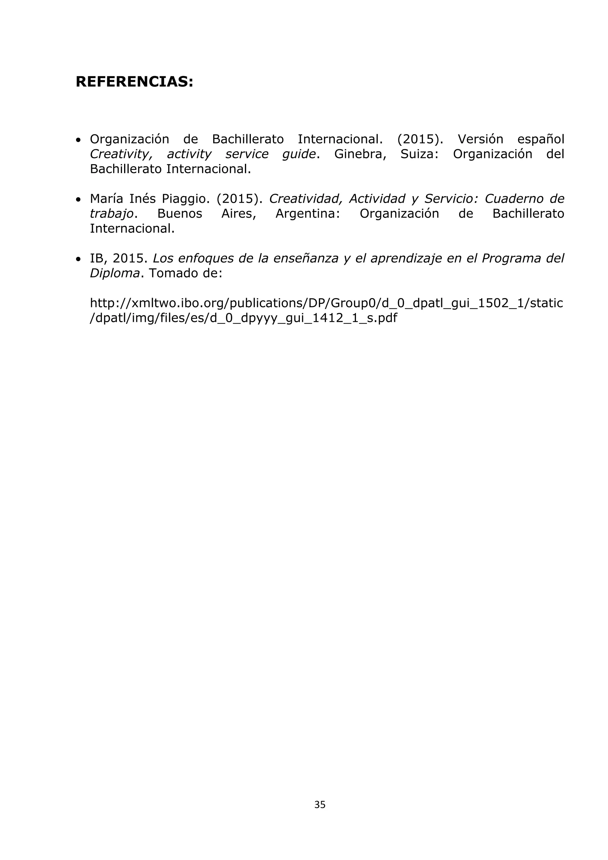 35
REFERENCIAS:
 Organización de Bachillerato Internacional. (2015). Versión español
Creativity, activity service guide. Ginebra, Suiza: Organización del
Bachillerato Internacional.
 María Inés Piaggio. (2015). Creatividad, Actividad y Servicio: Cuaderno de
trabajo. Buenos Aires, Argentina: Organización de Bachillerato
Internacional.
 IB, 2015. Los enfoques de la enseñanza y el aprendizaje en el Programa del
Diploma. Tomado de:
http://xmltwo.ibo.org/publications/DP/Group0/d_0_dpatl_gui_1502_1/static
/dpatl/img/files/es/d_0_dpyyy_gui_1412_1_s.pdf
 