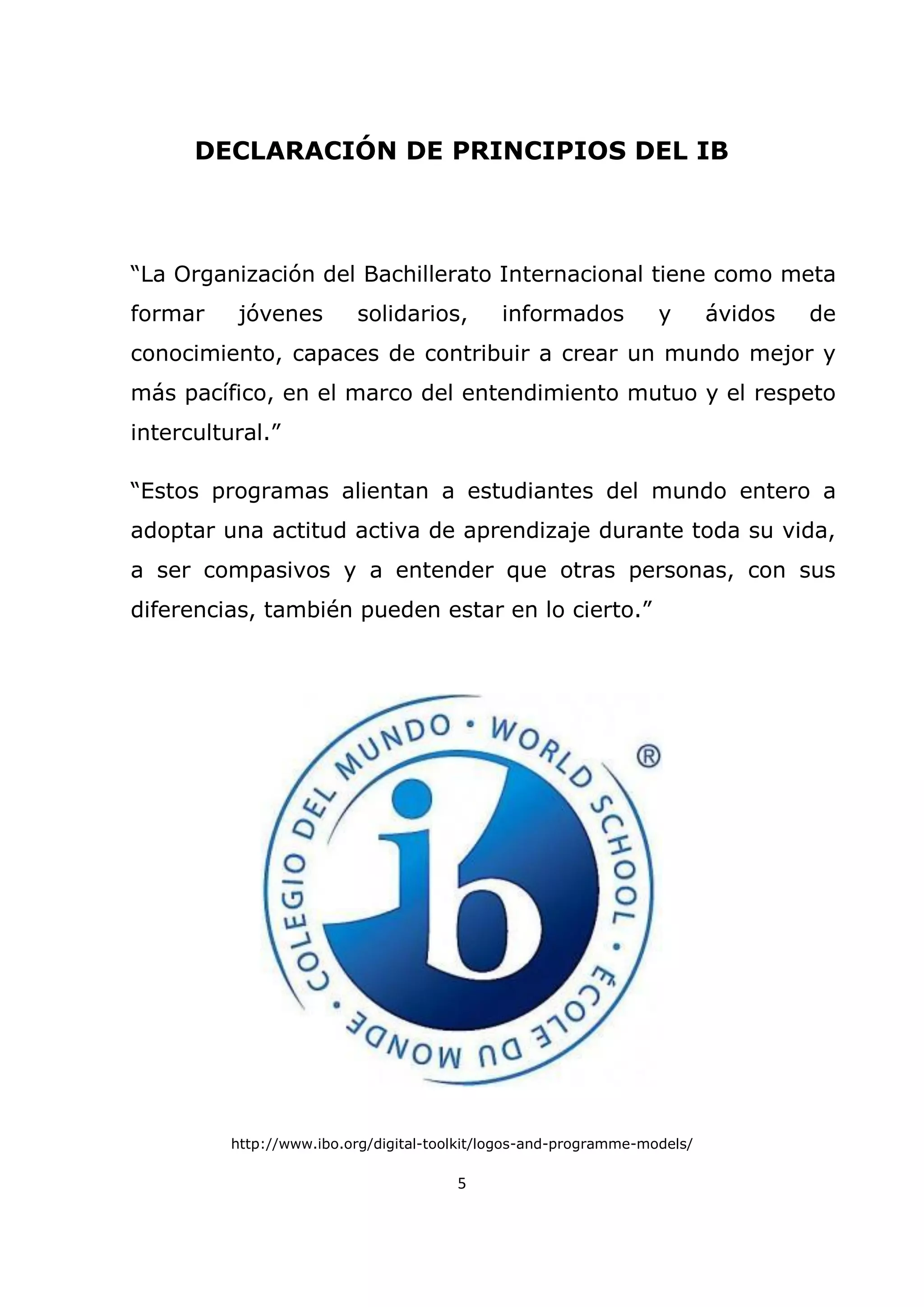5
DECLARACIÓN DE PRINCIPIOS DEL IB
“La Organización del Bachillerato Internacional tiene como meta
formar jóvenes solidarios, informados y ávidos de
conocimiento, capaces de contribuir a crear un mundo mejor y
más pacífico, en el marco del entendimiento mutuo y el respeto
intercultural.”
“Estos programas alientan a estudiantes del mundo entero a
adoptar una actitud activa de aprendizaje durante toda su vida,
a ser compasivos y a entender que otras personas, con sus
diferencias, también pueden estar en lo cierto.”
http://www.ibo.org/digital-toolkit/logos-and-programme-models/
 