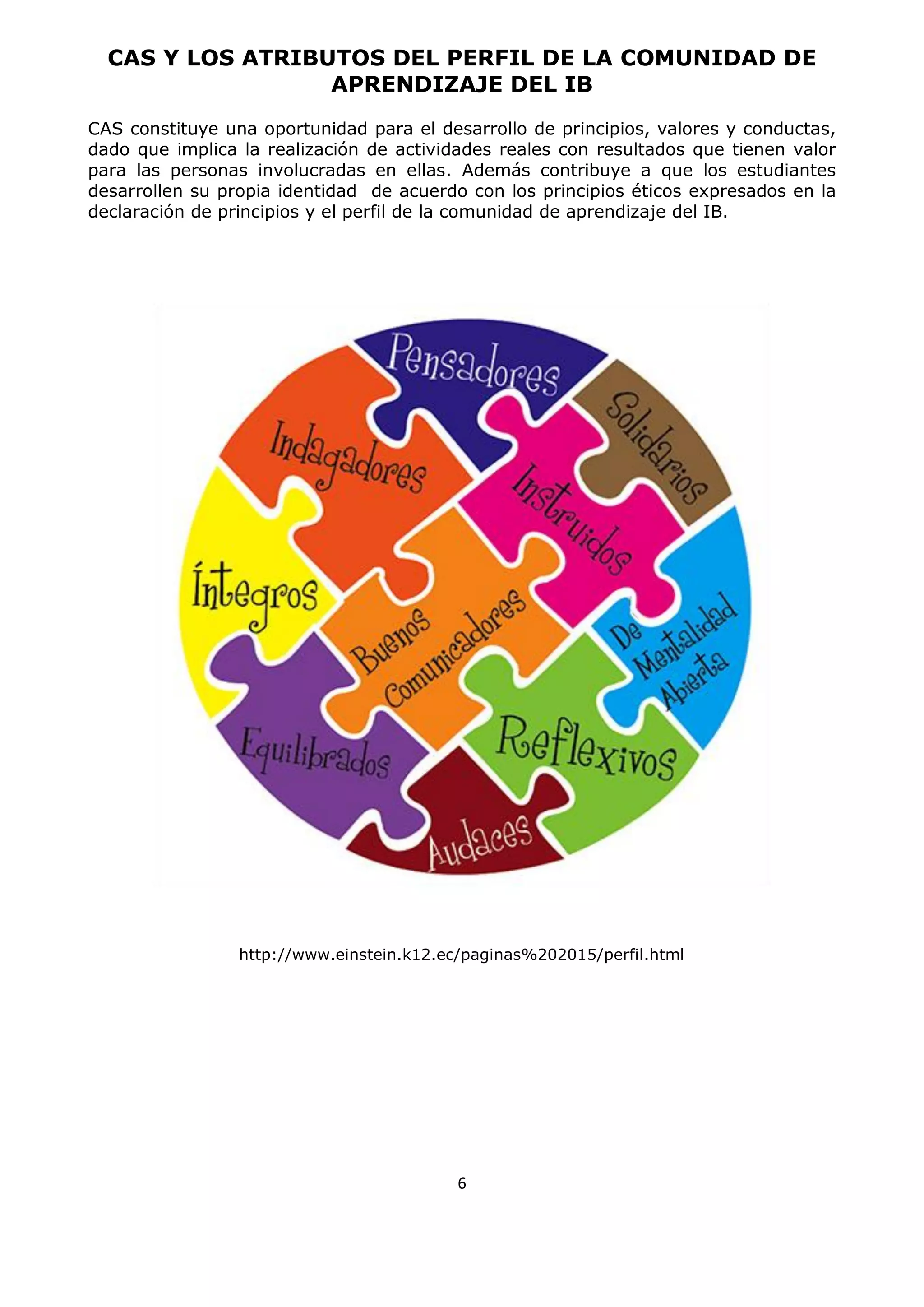 6
CAS Y LOS ATRIBUTOS DEL PERFIL DE LA COMUNIDAD DE
APRENDIZAJE DEL IB
CAS constituye una oportunidad para el desarrollo de principios, valores y conductas,
dado que implica la realización de actividades reales con resultados que tienen valor
para las personas involucradas en ellas. Además contribuye a que los estudiantes
desarrollen su propia identidad de acuerdo con los principios éticos expresados en la
declaración de principios y el perfil de la comunidad de aprendizaje del IB.
http://www.einstein.k12.ec/paginas%202015/perfil.html
 