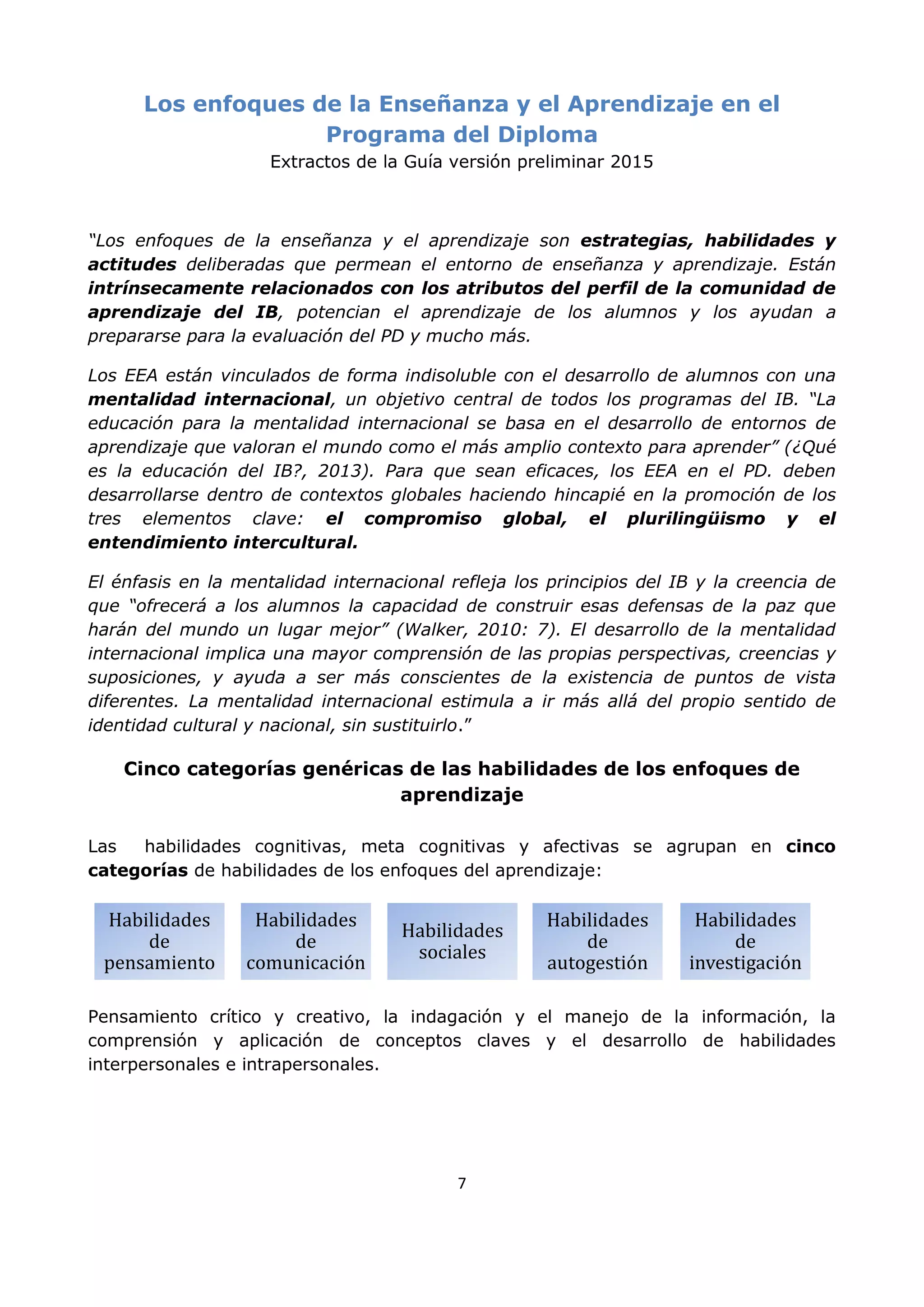 7
Los enfoques de la Enseñanza y el Aprendizaje en el
Programa del Diploma
Extractos de la Guía versión preliminar 2015
“Los enfoques de la enseñanza y el aprendizaje son estrategias, habilidades y
actitudes deliberadas que permean el entorno de enseñanza y aprendizaje. Están
intrínsecamente relacionados con los atributos del perfil de la comunidad de
aprendizaje del IB, potencian el aprendizaje de los alumnos y los ayudan a
prepararse para la evaluación del PD y mucho más.
Los EEA están vinculados de forma indisoluble con el desarrollo de alumnos con una
mentalidad internacional, un objetivo central de todos los programas del IB. “La
educación para la mentalidad internacional se basa en el desarrollo de entornos de
aprendizaje que valoran el mundo como el más amplio contexto para aprender” (¿Qué
es la educación del IB?, 2013). Para que sean eficaces, los EEA en el PD. deben
desarrollarse dentro de contextos globales haciendo hincapié en la promoción de los
tres elementos clave: el compromiso global, el plurilingüismo y el
entendimiento intercultural.
El énfasis en la mentalidad internacional refleja los principios del IB y la creencia de
que “ofrecerá a los alumnos la capacidad de construir esas defensas de la paz que
harán del mundo un lugar mejor” (Walker, 2010: 7). El desarrollo de la mentalidad
internacional implica una mayor comprensión de las propias perspectivas, creencias y
suposiciones, y ayuda a ser más conscientes de la existencia de puntos de vista
diferentes. La mentalidad internacional estimula a ir más allá del propio sentido de
identidad cultural y nacional, sin sustituirlo.”
Cinco categorías genéricas de las habilidades de los enfoques de
aprendizaje
Las habilidades cognitivas, meta cognitivas y afectivas se agrupan en cinco
categorías de habilidades de los enfoques del aprendizaje:
Pensamiento crítico y creativo, la indagación y el manejo de la información, la
comprensión y aplicación de conceptos claves y el desarrollo de habilidades
interpersonales e intrapersonales.
Habilidades
de
pensamiento
Habilidades
de
comunicación
Habilidades
sociales
Habilidades
de
autogestión
Habilidades
de
investigación
 