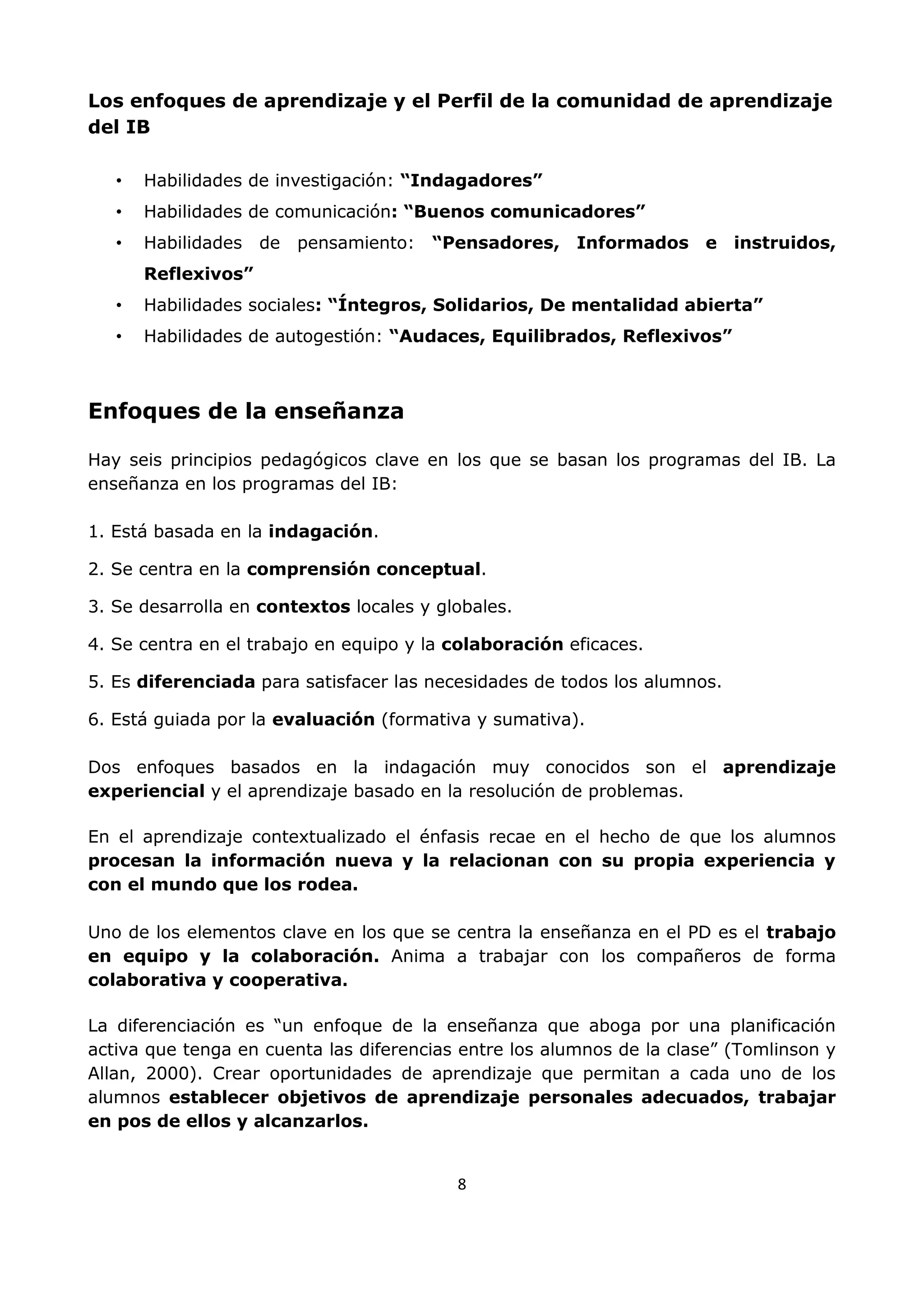 8
Los enfoques de aprendizaje y el Perfil de la comunidad de aprendizaje
del IB
• Habilidades de investigación: “Indagadores”
• Habilidades de comunicación: “Buenos comunicadores”
• Habilidades de pensamiento: “Pensadores, Informados e instruidos,
Reflexivos”
• Habilidades sociales: “Íntegros, Solidarios, De mentalidad abierta”
• Habilidades de autogestión: “Audaces, Equilibrados, Reflexivos”
Enfoques de la enseñanza
Hay seis principios pedagógicos clave en los que se basan los programas del IB. La
enseñanza en los programas del IB:
1. Está basada en la indagación.
2. Se centra en la comprensión conceptual.
3. Se desarrolla en contextos locales y globales.
4. Se centra en el trabajo en equipo y la colaboración eficaces.
5. Es diferenciada para satisfacer las necesidades de todos los alumnos.
6. Está guiada por la evaluación (formativa y sumativa).
Dos enfoques basados en la indagación muy conocidos son el aprendizaje
experiencial y el aprendizaje basado en la resolución de problemas.
En el aprendizaje contextualizado el énfasis recae en el hecho de que los alumnos
procesan la información nueva y la relacionan con su propia experiencia y
con el mundo que los rodea.
Uno de los elementos clave en los que se centra la enseñanza en el PD es el trabajo
en equipo y la colaboración. Anima a trabajar con los compañeros de forma
colaborativa y cooperativa.
La diferenciación es “un enfoque de la enseñanza que aboga por una planificación
activa que tenga en cuenta las diferencias entre los alumnos de la clase” (Tomlinson y
Allan, 2000). Crear oportunidades de aprendizaje que permitan a cada uno de los
alumnos establecer objetivos de aprendizaje personales adecuados, trabajar
en pos de ellos y alcanzarlos.
 