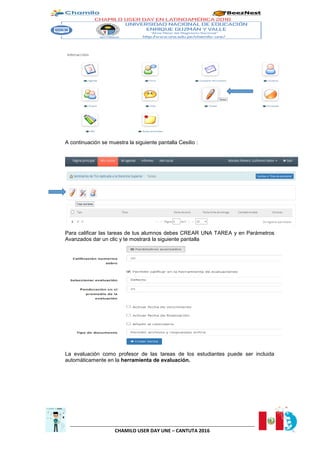 CHAMILO USER DAY UNE – CANTUTA 2016
A continuación se muestra la siguiente pantalla Cesilio :
Para calificar las tareas de tus alumnos debes CREAR UNA TAREA y en Parámetros
Avanzados dar un clic y te mostrará la siguiente pantalla
La evaluación como profesor de las tareas de los estudiantes puede ser incluida
automáticamente en la herramienta de evaluación.
 