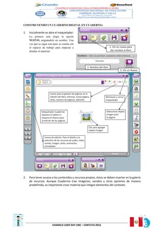 CHAMILO USER DAY UNE – CANTUTA 2016
CONSTRUYENDO UN CUADERNO DIGITAL EN CUADERNIA
1. Inicialmente se abre el maquetador:
Lo primero será elegir la opción
NUEVO, asignándole un nombre. Una
vez que se sigue este paso se cuenta con
el espacio de trabajo para empezar a
diseñar el material.
2. Para tener acceso a los contenidos y recursos propios, éstos se deben insertar en la galería
de recursos. Aunque Cuadernia trae imágenes, sonidos y otras opciones de manera
predefinida, es importante crear material que integre elementos del contexto.
 