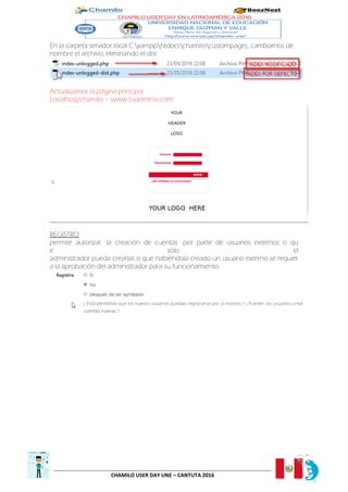 CHAMILO USER DAY UNE – CANTUTA 2016
En la carpeta servidor local C:xampphtdocschamilocustompages, cambiamos de
nombre el archivo, eliminando el dist.
Actualizamos la página principal.
Localhost/chamilo – www.tudominio.com
REGISTRO
permite autorizar la creación de cuentas por parte de usuarios externos o qu
e sólo el
administrador pueda crearlas o que habiéndola creado un usuario externo se requier
a la aprobación del administrador para su funcionamiento.
 