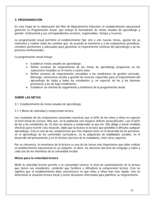 3. PROGRAMACIÓN
En esta etapa de la elaboración del Plan de Mejoramiento Educativo el establecimiento educacional
generará su Programación Anual, que incluye la formulación de metas anuales de aprendizaje y
gestión institucional y sus correspondientes acciones, responsables, tiempo y recursos.
La programación anual permitirá al establecimiento fijar año a año nuevas metas, ajustar las ya
existentes y realizar todos los cambios que, de acuerdo al monitoreo y a las evaluaciones periódicas,
considere pertinentes y adecuados para garantizar el mejoramiento continuo del aprendizaje y de las
prácticas institucionales.
La programación anual incluye:
• Establecer metas anuales de aprendizaje;
• Definir acciones de mejoramiento de las metas de aprendizaje propuestas en los
subsectores incluidos en el marco a cuatro años;
• Definir acciones de mejoramiento vinculadas a las condiciones de gestión curricular,
liderazgo, convivencia escolar y gestión de recursos requeridas para el mejoramiento del
aprendizaje de todas y todos los estudiantes y, en especial, de los y las alumnas
prioritarias y los de bajo rendimiento;
• Establecer un sistema de seguimiento y monitoreo de la programación anual.
SOBRE LAS METAS
3.1. Establecimiento de metas anuales de aprendizaje.
3.1.1 Metas de velocidad y comprensión lectora.
Los resultados de las evaluaciones nacionales muestran que el 40% de los niños y niñas no superan
el nivel inicial de Lectura. Más aún, en la población con mayores déficits socioculturales, casi el 60%
de las y los estudiantes de 10 años no alcanza a comprender lo que lee. Ello obliga a tomar medidas
efectivas para revertir esta situación, dado que la lectura es la base que posibilita o dificulta cualquier
aprendizaje. Esta es una de las competencias que más impacto tiene en el desarrollo de las personas,
en el aprendizaje de los contenidos curriculares, en la adquisición de habilidades sociales, en el
desarrollo del pensamiento y en el efectivo ejercicio de la ciudadanía, entre otros aspectos.
Por su relevancia, la enseñanza de la lectura es una de las tareas más importantes que debe realizar
el establecimiento educacional en su conjunto, es decir, los docentes del área de Lenguaje y todos y
cada uno de los miembros de la comunidad escolar.
Metas para la velocidad lectora
Medir la velocidad lectora permite a la comunidad conocer el nivel de automatización de la lectura
que tienen sus estudiantes, condición que facilitará o dificultará la comprensión lectora. Esto no
significa que el establecimiento deba concentrarse en que niños y niñas lean más rápido, sino en
determinar la situación lectora inicial y tomar decisiones informadas para planificar su mejoramiento.
11
 
