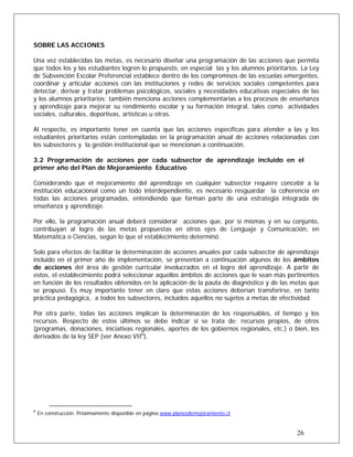SOBRE LAS ACCIONES
Una vez establecidas las metas, es necesario diseñar una programación de las acciones que permita
que todos los y las estudiantes logren lo propuesto, en especial las y los alumnos prioritarios. La Ley
de Subvención Escolar Preferencial establece dentro de los compromisos de las escuelas emergentes,
coordinar y articular acciones con las instituciones y redes de servicios sociales competentes para
detectar, derivar y tratar problemas psicológicos, sociales y necesidades educativas especiales de las
y los alumnos prioritarios; también menciona acciones complementarias a los procesos de enseñanza
y aprendizaje para mejorar su rendimiento escolar y su formación integral, tales como actividades
sociales, culturales, deportivas, artísticas u otras.
Al respecto, es importante tener en cuenta que las acciones específicas para atender a las y los
estudiantes prioritarios están contempladas en la programación anual de acciones relacionadas con
los subsectores y la gestión institucional que se mencionan a continuación.
3.2 Programación de acciones por cada subsector de aprendizaje incluido en el
primer año del Plan de Mejoramiento Educativo
Considerando que el mejoramiento del aprendizaje en cualquier subsector requiere concebir a la
institución educacional como un todo interdependiente, es necesario resguardar la coherencia en
todas las acciones programadas, entendiendo que forman parte de una estrategia integrada de
enseñanza y aprendizaje.
Por ello, la programación anual deberá considerar acciones que, por sí mismas y en su conjunto,
contribuyan al logro de las metas propuestas en otros ejes de Lenguaje y Comunicación, en
Matemática o Ciencias, según lo que el establecimiento determinó.
Solo para efectos de facilitar la determinación de acciones anuales por cada subsector de aprendizaje
incluido en el primer año de implementación, se presentan a continuación algunos de los ámbitos
de acciones del área de gestión curricular involucrados en el logro del aprendizaje. A partir de
estos, el establecimiento podrá seleccionar aquellos ámbitos de acciones que le sean más pertinentes
en función de los resultados obtenidos en la aplicación de la pauta de diagnóstico y de las metas que
se propuso. Es muy importante tener en claro que estas acciones deberían transferirse, en tanto
práctica pedagógica, a todos los subsectores, incluidos aquellos no sujetos a metas de efectividad.
Por otra parte, todas las acciones implican la determinación de los responsables, el tiempo y los
recursos. Respecto de estos últimos se debe indicar si se trata de: recursos propios, de otros
(programas, donaciones, iniciativas regionales, aportes de los gobiernos regionales, etc.) o bien, los
derivados de la ley SEP (ver Anexo VII6
).
26
6
En construcción. Próximamente disponible en página www.planesdemejoramiento.cl
 