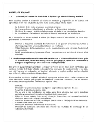 ÁMBITOS DE ACCIONES
3.2.1 Acciones para medir los avances en el aprendizaje de los alumnos y alumnas
Estas acciones apuntan a establecer un sistema de medición y seguimiento de los avances del
aprendizaje de los y las estudiantes durante el año escolar, el que debería incluir:
• La definición de las metas anuales de aprendizaje a lograr;
• Los instrumentos de evaluación que se utilizarán y su frecuencia de aplicación;
• El sistema de registro y análisis de la información a trabajarse con estudiantes y docentes;
• La modalidad de información de resultados a alumnos, alumnas y a sus apoderados.
En la determinación de las acciones a realizar para lograr establecer este sistema, se debe tener
presente que es fundamental:
• Dosificar la frecuencia y cantidad de evaluaciones a las que son expuestos los alumnos y
alumnas para permitir un adecuado análisis de sus resultados;
• Utilizar la revisión de las evaluaciones con los estudiantes como una estrategia fundamental
de aprendizaje;
• Definir estrategias pedagógicas para reforzar, complementar o profundizar de acuerdo a los
resultados.
3.2.2 Acciones que debieran realizarse relacionadas con la planificación de las clases y de
las evaluaciones, de los métodos y recursos pedagógicos, orientadas directamente
a mejorar el aprendizaje en el subsector correspondiente
Está probado que para lograr aprendizaje se requiere al menos que las clases estén planificadas, que
exista un método de trabajo validado en la experiencia acumulada del establecimiento y, por otro,
que estén los recursos pedagógicos pertinentes y adecuados al objetivo, unido a que la evaluación
esté en función del mejoramiento del aprendizaje.
Institucionalizar un sistema de planificación implica programar acciones intencionadas que conduzcan
al establecimiento a definir, por ejemplo, un modelo de planificación consensuado con los docentes
en el subsector correspondiente, considerando aspectos como:
• Formato;
• Definición y organización clara de los objetivos y aprendizajes esperados del año;
• Secuencia de planificación clase a clase;
• Uso de una o más metodologías de trabajo para dicho subsector que incluya didácticas
probadas y adecuadas al contexto del establecimiento educacional;
• Utilización de una variedad de recursos y estrategias de enseñanza para atender los distintos
niveles de aprendizaje de las y los estudiantes;
• Utilización de múltiples recursos y estrategias en función de la complejidad de los contenidos;
• Calendarización de las evaluaciones;
• Elaboración de diversos instrumentos de evaluación;
27
• Definición de estrategias remediales para mejorar los resultados de aprendizaje de un
subsector determinado.
 
