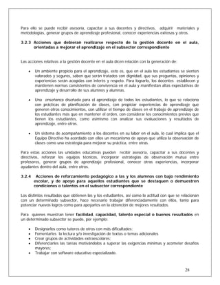 Para ello se puede recibir asesoría, capacitar a sus docentes y directivos, adquirir materiales y
metodologías, generar grupos de aprendizaje profesional, conocer experiencias exitosas y otros.
3.2.3 Acciones que debieran realizarse respecto de la gestión docente en el aula,
orientadas a mejorar el aprendizaje en el subsector correspondiente
Las acciones relativas a la gestión docente en el aula dicen relación con la generación de:
• Un ambiente propicio para el aprendizaje, esto es, que en el aula los estudiantes se sienten
valorados y seguros, saben que serán tratados con dignidad, que sus preguntas, opiniones y
experiencias serán acogidas con interés y respeto. Para lograrlo, los docentes establecen y
mantienen normas consistentes de convivencia en el aula y manifiestan altas expectativas de
aprendizaje y desarrollo de sus alumnos y alumnas.
• Una enseñanza diseñada para el aprendizaje de todos los estudiantes, lo que se relaciona
con prácticas de planificación de clases, con propiciar experiencias de aprendizaje que
generen otros conocimientos, con utilizar el tiempo de clases en el trabajo de aprendizaje de
los estudiantes más que en mantener el orden, con considerar los conocimientos previos que
tienen los estudiantes, como asimismo con analizar sus evaluaciones y resultados de
aprendizaje, entre otros.
• Un sistema de acompañamiento a los docentes en su labor en el aula, lo cual implica que el
Equipo Directivo ha acordado con ellos un mecanismo de apoyo que utiliza la observación de
clases como una estrategia para mejorar su práctica, entre otras.
Para estas acciones las unidades educativas pueden recibir asesoría, capacitar a sus docentes y
directivos, reforzar los equipos técnicos, incorporar estrategias de observación mutua entre
profesores, generar grupos de aprendizaje profesional, conocer otras experiencias, incorporar
ayudantes dentro del aula, entre otros.
3.2.4 Acciones de reforzamiento pedagógico a las y los alumnos con bajo rendimiento
escolar, y de apoyo para aquellos estudiantes que se destaquen o demuestren
condiciones o talentos en el subsector correspondiente
Los distintos resultados que obtienen las y los estudiantes, así como la actitud con que se relacionan
con un determinado subsector, hace necesario trabajar diferenciadamente con ellos, tanto para
potenciar nuevos logros como para apoyarlos en la obtención de mejores resultados.
Para quienes muestran tener facilidad, capacidad, talento especial o buenos resultados en
un determinado subsector se puede, por ejemplo:
• Designarlos como tutores de otros con más dificultades;
• Fomentarles la lectura y/o investigación de textos o temas adicionales
• Crear grupos de actividades extraescolares;
• Diferenciarles las tareas motivándolos a superar las exigencias mínimas y acometer desafíos
mayores;
28
• Trabajar con software educativo especializado.
 