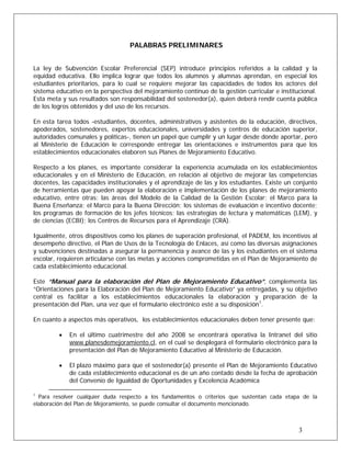 PALABRAS PRELIMINARES
La ley de Subvención Escolar Preferencial (SEP) introduce principios referidos a la calidad y la
equidad educativa. Ello implica lograr que todos los alumnos y alumnas aprendan, en especial los
estudiantes prioritarios, para lo cual se requiere mejorar las capacidades de todos los actores del
sistema educativo en la perspectiva del mejoramiento continuo de la gestión curricular e institucional.
Esta meta y sus resultados son responsabilidad del sostenedor(a), quien deberá rendir cuenta pública
de los logros obtenidos y del uso de los recursos.
En esta tarea todos -estudiantes, docentes, administrativos y asistentes de la educación, directivos,
apoderados, sostenedores, expertos educacionales, universidades y centros de educación superior,
autoridades comunales y políticas-, tienen un papel que cumplir y un lugar desde donde aportar, pero
al Ministerio de Educación le corresponde entregar las orientaciones e instrumentos para que los
establecimientos educacionales elaboren sus Planes de Mejoramiento Educativo.
Respecto a los planes, es importante considerar la experiencia acumulada en los establecimientos
educacionales y en el Ministerio de Educación, en relación al objetivo de mejorar las competencias
docentes, las capacidades institucionales y el aprendizaje de las y los estudiantes. Existe un conjunto
de herramientas que pueden apoyar la elaboración e implementación de los planes de mejoramiento
educativo, entre otras: las áreas del Modelo de la Calidad de la Gestión Escolar; el Marco para la
Buena Enseñanza; el Marco para la Buena Dirección; los sistemas de evaluación e incentivo docente;
los programas de formación de los jefes técnicos; las estrategias de lectura y matemáticas (LEM), y
de ciencias (ECBI); los Centros de Recursos para el Aprendizaje (CRA).
Igualmente, otros dispositivos como los planes de superación profesional, el PADEM, los incentivos al
desempeño directivo, el Plan de Usos de la Tecnología de Enlaces, así como las diversas asignaciones
y subvenciones destinadas a asegurar la permanencia y avance de las y los estudiantes en el sistema
escolar, requieren articularse con las metas y acciones comprometidas en el Plan de Mejoramiento de
cada establecimiento educacional.
Este “Manual para la elaboración del Plan de Mejoramiento Educativo”, complementa las
“Orientaciones para la Elaboración del Plan de Mejoramiento Educativo” ya entregadas, y su objetivo
central es facilitar a los establecimientos educacionales la elaboración y preparación de la
presentación del Plan, una vez que el formulario electrónico esté a su disposición1
.
En cuanto a aspectos más operativos, los establecimientos educacionales deben tener presente que:
• En el último cuatrimestre del año 2008 se encontrará operativa la Intranet del sitio
www.planesdemejoramiento.cl, en el cual se desplegará el formulario electrónico para la
presentación del Plan de Mejoramiento Educativo al Ministerio de Educación.
• El plazo máximo para que el sostenedor(a) presente el Plan de Mejoramiento Educativo
de cada establecimiento educacional es de un año contado desde la fecha de aprobación
del Convenio de Igualdad de Oportunidades y Excelencia Académica
1
Para resolver cualquier duda respecto a los fundamentos o criterios que sustentan cada etapa de la
elaboración del Plan de Mejoramiento, se puede consultar el documento mencionado.
3
 