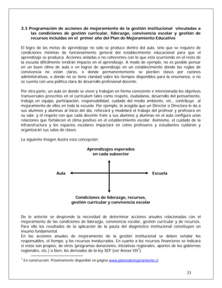 3.3 Programación de acciones de mejoramiento de la gestión institucional vinculadas a
las condiciones de gestión curricular, liderazgo, convivencia escolar y gestión de
recursos incluidas en el primer año del Plan de Mejoramiento Educativo
El logro de las metas de aprendizaje no solo se produce dentro del aula, sino que se requiere de
condiciones mínimas de funcionamiento general del establecimiento educacional para que el
aprendizaje se produzca. Acciones aisladas o no coherentes con lo que está ocurriendo en el resto de
la escuela difícilmente tendrán impacto en el aprendizaje. A modo de ejemplo, no es posible pensar
en un buen clima de aula o en logros de aprendizaje en un establecimiento donde las reglas de
convivencia no están claras, o donde permanentemente se pierden clases por razones
administrativas, o donde no se tiene claridad sobre los tiempos disponibles para la enseñanza, o no
se cuenta con una política clara de desarrollo profesional docente.
Por otra parte, un aula en donde se viven y trabajan en forma consciente e intencionada los objetivos
transversales prescritos en el currículum tales como respeto, ciudadanía, desarrollo del pensamiento,
trabajo en equipo, participación, responsabilidad, cuidado del medio ambiente, etc., contribuye al
mejoramiento de ellos en toda la escuela. Por ejemplo, la acogida que un Director o Directora le da a
sus alumnos y alumnas al inicio del día, reforzará y modelará el trabajo del profesor y profesora en
su sala; y el respeto con que cada docente trate a sus alumnos y alumnas en el aula configura unas
relaciones que fortalecen el clima positivo en el establecimiento escolar. Asimismo, el cuidado de la
infraestructura y los espacios escolares impactará en cómo profesores y estudiantes cuidarán y
organizarán sus salas de clases.
La siguiente imagen ilustra esta concepción:
Aprendizajes esperados
en cada subsector
Aula Escuela
Condiciones de liderazgo, recursos,
gestión curricular y convivencia escolar
De lo anterior se desprende la necesidad de determinar acciones anuales relacionadas con el
mejoramiento de las condiciones de liderazgo, convivencia escolar, gestión curricular y de recursos.
Para ello los resultados de la aplicación de la pauta del diagnóstico institucional constituyen un
insumo fundamental.
En las acciones anuales de mejoramiento de la gestión institucional se deben señalar los
responsables, el tiempo, y los recursos involucrados. En cuanto a los recursos financieros se indicará
si estos son propios, de otros (programas donaciones, iniciativas regionales, aportes de los gobiernos
regionales, etc.) o bien, los derivados de la ley SEP (ver Anexo VII7
).
7
En construcción. Próximamente disponible en página www.planesdemejoramiento.cl
33
 