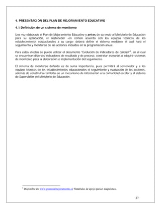 4. PRESENTACIÓN DEL PLAN DE MEJORAMIENTO EDUCATIVO
4.1 Definición de un sistema de monitoreo
Una vez elaborado el Plan de Mejoramiento Educativo y antes de su envío al Ministerio de Educación
para su aprobación, el sostenedor -en común acuerdo con los equipos técnicos de los
establecimientos educacionales a su cargo- deberá definir el sistema mediante el cual hará el
seguimiento y monitoreo de las acciones incluidas en la programación anual.
Para estos efectos se puede utilizar el documento “Evolución de indicadores de calidad”8
, en el cual
se encuentran diversos indicadores de resultado y de proceso, contratar asesorías o adquirir sistemas
de monitoreo para la elaboración e implementación del seguimiento.
El sistema de monitoreo definido es de suma importancia, pues permitirá al sostenedor y a los
equipos técnicos de los establecimientos educacionales el seguimiento y evaluación de las acciones,
además de constituirse también en un mecanismo de información a la comunidad escolar y al sistema
de Supervisión del Ministerio de Educación.
37
8
Disponible en: www.planesdemejoramiento.cl/ Materiales de apoyo para el diagnóstico.
 