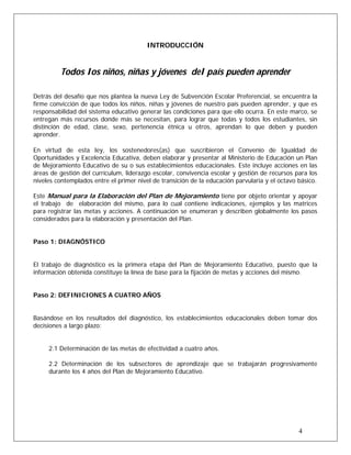INTRODUCCIÓN
Todos los niños, niñas y jóvenes del país pueden aprender
Detrás del desafío que nos plantea la nueva Ley de Subvención Escolar Preferencial, se encuentra la
firme convicción de que todos los niños, niñas y jóvenes de nuestro país pueden aprender, y que es
responsabilidad del sistema educativo generar las condiciones para que ello ocurra. En este marco, se
entregan más recursos donde más se necesitan, para lograr que todas y todos los estudiantes, sin
distinción de edad, clase, sexo, pertenencia étnica u otros, aprendan lo que deben y pueden
aprender.
En virtud de esta ley, los sostenedores(as) que suscribieron el Convenio de Igualdad de
Oportunidades y Excelencia Educativa, deben elaborar y presentar al Ministerio de Educación un Plan
de Mejoramiento Educativo de su o sus establecimientos educacionales. Este incluye acciones en las
áreas de gestión del currículum, liderazgo escolar, convivencia escolar y gestión de recursos para los
niveles contemplados entre el primer nivel de transición de la educación parvularia y el octavo básico.
Este Manual para la Elaboración del Plan de Mejoramiento tiene por objeto orientar y apoyar
el trabajo de elaboración del mismo, para lo cual contiene indicaciones, ejemplos y las matrices
para registrar las metas y acciones. A continuación se enumeran y describen globalmente los pasos
considerados para la elaboración y presentación del Plan.
Paso 1: DIAGNÓSTICO
El trabajo de diagnóstico es la primera etapa del Plan de Mejoramiento Educativo, puesto que la
información obtenida constituye la línea de base para la fijación de metas y acciones del mismo.
Paso 2: DEFINICIONES A CUATRO AÑOS
Basándose en los resultados del diagnóstico, los establecimientos educacionales deben tomar dos
decisiones a largo plazo:
2.1 Determinación de las metas de efectividad a cuatro años.
2.2 Determinación de los subsectores de aprendizaje que se trabajarán progresivamente
durante los 4 años del Plan de Mejoramiento Educativo.
4
 