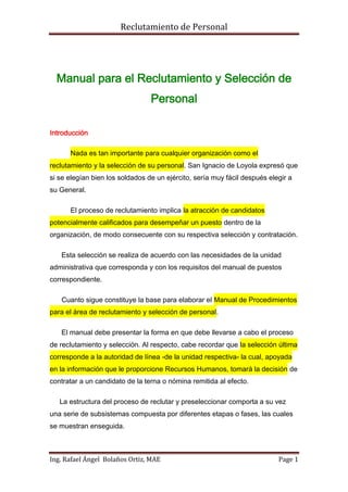 Reclutamiento de Personal




  Manual para el Reclutamiento y Selección de
                                 Personal

Introducción

      Nada es tan importante para cualquier organización como el
reclutamiento y la selección de su personal. San Ignacio de Loyola expresó que
si se elegían bien los soldados de un ejército, sería muy fácil después elegir a
su General.

      El proceso de reclutamiento implica la atracción de candidatos
potencialmente calificados para desempeñar un puesto dentro de la
organización, de modo consecuente con su respectiva selección y contratación.

   Esta selección se realiza de acuerdo con las necesidades de la unidad
administrativa que corresponda y con los requisitos del manual de puestos
correspondiente.

   Cuanto sigue constituye la base para elaborar el Manual de Procedimientos
para el área de reclutamiento y selección de personal.

   El manual debe presentar la forma en que debe llevarse a cabo el proceso
de reclutamiento y selección. Al respecto, cabe recordar que la selección última
corresponde a la autoridad de línea -de la unidad respectiva- la cual, apoyada
en la información que le proporcione Recursos Humanos, tomará la decisión de
contratar a un candidato de la terna o nómina remitida al efecto.

   La estructura del proceso de reclutar y preseleccionar comporta a su vez
una serie de subsistemas compuesta por diferentes etapas o fases, las cuales
se muestran enseguida.



Ing. Rafael Ángel Bolaños Ortiz, MAE                                       Page 1
 