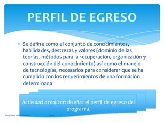 Se define como el conjunto de conocimientos, habilidades, destrezas y valores (dominio de las teorías, métodos para la recuperación, organización y construcción del conocimiento) así como el manejo de tecnologías, necesarios para considerar que se ha cumplido con los requerimientos de una formación determinadaPERFIL DE EGRESOActividad a realizar: diseñar el perfil de egreso del programa.Rosa Elena Vélez Miranda                                        UACE