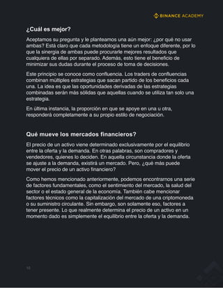 ¿Cuál es mejor?
Aceptamos su pregunta y le planteamos una aún mejor: ¿por qué no usar
ambas? Está claro que cada metodología tiene un enfoque diferente, por lo
que la sinergia de ambas puede procurarle mejores resultados que
cualquiera de ellas por separado. Además, esto tiene el beneficio de
minimizar sus dudas durante el proceso de toma de decisiones.
Este principio se conoce como confluencia. Los traders de confluencias
combinan múltiples estrategias que sacan partido de los beneficios cada
una. La idea es que las oportunidades derivadas de las estrategias
combinadas serán más sólidas que aquellas cuando se utiliza tan solo una
estrategia.
En última instancia, la proporción en que se apoye en una u otra,
responderá completamente a su propio estilo de negociación.
Qué mueve los mercados financieros?
El precio de un activo viene determinado exclusivamente por el equilibrio
entre la oferta y la demanda. En otras palabras, son compradores y
vendedores, quienes lo deciden. En aquella circunstancia donde la oferta
se ajuste a la demanda, existirá un mercado. Pero, ¿qué más puede
mover el precio de un activo financiero?
Como hemos mencionado anteriormente, podemos encontrarnos una serie
de factores fundamentales, como el sentimiento del mercado, la salud del
sector o el estado general de la economía. También cabe mencionar
factores técnicos como la capitalización del mercado de una criptomoneda
o su suministro circulante. Sin embargo, son solamente eso, factores a
tener presente. Lo que realmente determina el precio de un activo en un
momento dado es simplemente el equilibrio entre la oferta y la demanda.
10
 