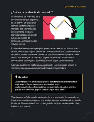 ¿Qué es la tendencia de mercado?
La tendencia de mercado es la
dirección que sigue el precio
de un activo. En el análisis
técnico, las tendencias de
mercado son identificadas
generalmente mediante
técnicas basadas en acción
del precio, líneas de
tendencia, o incluso medias
móviles claves.
Existe básicamente dos tipos principales de tendencias en el mercado:
alcista (de toros) y bajista (de osos). Un mercado alcista consiste en una
tendencia al alza sostenida, donde los precios van continuamente hacia
arriba. Por analogía, un mercado bajista consiste en una tendencia
descendente prolongada, donde los precios bajan continuamente.
Además, podríamos hablar de consolidación (o movimiento lateral) en
mercados que carecen de una tendencia direccional clara.
💡 ¿Lo sabía?
Los nombres de los animales adaptados a las tendencias del mercado se
inspiran en la forma en que cada uno de ellos ataca.
Los toros suelen hacerlo empujando sus cuernos hacia arriba, mientras
que los osos tienden a golpear con sus zarpas hacia abajo.
Vale la pena señalar que la existencia de una tendencia de mercado no
implica necesariamente que el precio siga siempre yendo en dirección de
la misma. Un mercado alcista prolongado incluirá pequeñas tendencias
bajistas, y viceversa.
11
 
