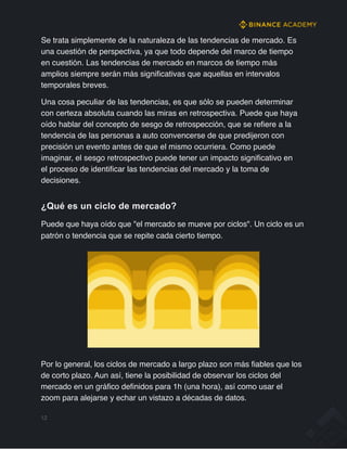 Se trata simplemente de la naturaleza de las tendencias de mercado. Es
una cuestión de perspectiva, ya que todo depende del marco de tiempo
en cuestión. Las tendencias de mercado en marcos de tiempo más
amplios siempre serán más significativas que aquellas en intervalos
temporales breves.
Una cosa peculiar de las tendencias, es que sólo se pueden determinar
con certeza absoluta cuando las miras en retrospectiva. Puede que haya
oído hablar del concepto de sesgo de retrospección, que se refiere a la
tendencia de las personas a auto convencerse de que predijeron con
precisión un evento antes de que el mismo ocurriera. Como puede
imaginar, el sesgo retrospectivo puede tener un impacto significativo en
el proceso de identificar las tendencias del mercado y la toma de
decisiones.
¿Qué es un ciclo de mercado?
Puede que haya oído que "el mercado se mueve por ciclos". Un ciclo es un
patrón o tendencia que se repite cada cierto tiempo.
Por lo general, los ciclos de mercado a largo plazo son más fiables que los
de corto plazo. Aun así, tiene la posibilidad de observar los ciclos del
mercado en un gráfico definidos para 1h (una hora), así como usar el
zoom para alejarse y echar un vistazo a décadas de datos.
12
 