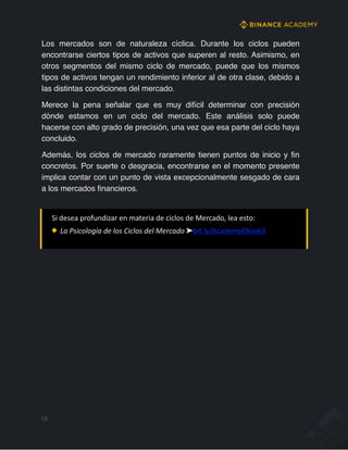Los mercados son de naturaleza cíclica. Durante los ciclos pueden
encontrarse ciertos tipos de activos que superen al resto. Asimismo, en
otros segmentos del mismo ciclo de mercado, puede que los mismos
tipos de activos tengan un rendimiento inferior al de otra clase, debido a
las distintas condiciones del mercado.
Merece la pena señalar que es muy difícil determinar con precisión
dónde estamos en un ciclo del mercado. Este análisis solo puede
hacerse con alto grado de precisión, una vez que esa parte del ciclo haya
concluido.
Además, los ciclos de mercado raramente tienen puntos de inicio y fin
concretos. Por suerte o desgracia, encontrarse en el momento presente
implica contar con un punto de vista excepcionalmente sesgado de cara
a los mercados financieros.
Si desea profundizar en materia de ciclos de Mercado, lea esto:
La Psicología de los Ciclos del Mercado ➤bit.ly/AcademyEBook3
13
 