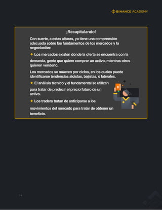 ¡Recapitulando!
Con suerte, a estas alturas, ya tiene una comprensión
adecuada sobre los fundamentos de los mercados y la
negociación:
Los mercados existen donde la oferta se encuentra con la
demanda, gente que quiere comprar un activo, mientras otros
quieren venderlo.
Los mercados se mueven por ciclos, en los cuales puede
identificarse tendencias alcistas, bajistas, o laterales.
El análisis técnico y el fundamental se utilizan
para tratar de predecir el precio futuro de un
activo.
Los traders tratan de anticiparse a los
movimientos del mercado para tratar de obtener un
beneficio.
14
 