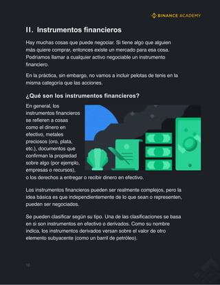 II. Instrumentos financieros
Hay muchas cosas que puede negociar. Si tiene algo que alguien
más quiere comprar, entonces existe un mercado para esa cosa.
Podríamos llamar a cualquier activo negociable un instrumento
financiero.
En la práctica, sin embargo, no vamos a incluir pelotas de tenis en la
misma categoría que las acciones.
¿Qué son los instrumentos financieros?
En general, los
instrumentos financieros
se refieren a cosas
como el dinero en
efectivo, metales
preciosos (oro, plata,
etc.), documentos que
confirman la propiedad
sobre algo (por ejemplo,
empresas o recursos),
o los derechos a entregar o recibir dinero en efectivo.
Los instrumentos financieros pueden ser realmente complejos, pero la
idea básica es que independientemente de lo que sean o representen,
pueden ser negociados.
Se pueden clasificar según su tipo. Una de las clasificaciones se basa
en si son instrumentos en efectivo o derivados. Como su nombre
indica, los instrumentos derivados versan sobre el valor de otro
elemento subyacente (como un barril de petróleo).
15
 