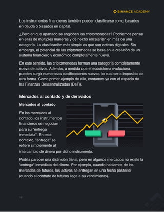 Los instrumentos financieros también pueden clasificarse como basados
en deuda o basados en capital.
¿Pero en que apartado se engloban las criptomonedas? Podríamos pensar
en ellas de múltiples maneras y de hecho encajarían en más de una
categoría. La clasificación más simple es que son activos digitales. Sin
embargo, el potencial de las criptomonedas se basa en la creación de un
sistema financiero y económico completamente nuevo.
En este sentido, las criptomonedas forman una categoría completamente
nueva de activos. Además, a medida que el ecosistema evoluciona,
pueden surgir numerosas clasificaciones nuevas, lo cual sería imposible de
otra forma. Como primer ejemplo de ello, contamos ya con el espacio de
las Finanzas Descentralizadas (DeFi).
Mercados al contado y de derivados
Mercados al contado
En los mercados al
contado, los instrumentos
financieros se negocian
para su "entrega
inmediata". En este
contexto, "entrega" se
refiere simplemente al
intercambio de dinero por dicho instrumento.
Podría parecer una distinción trivial, pero en algunos mercados no existe la
"entrega" inmediata del dinero. Por ejemplo, cuando hablamos de los
mercados de futuros, los activos se entregan en una fecha posterior
(cuando el contrato de futuros llega a su vencimiento).
16
 