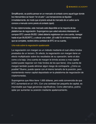 Simplificando, se podría pensar en un mercado al contado como aquel lugar donde
los intercambios se hacen "en el acto". Las transacciones se liquidan
inmediatamente, de modo que al precio actual de mercado de un activo se le
conoce a menudo como precio al contado (spot).
En las criptomonedas, este mercado está disponible en la mayoría de las
plataformas de negociación. Supongamos que usted estuviera interesado en
comprar BTC usando BUSD. Usted debería registrarse con una cuenta, navegar
hasta el par BUSD/BTC, y colocar una orden. ¡Et voilá! En el mismo instante en
que se complete, recibirá dicha cantidad de BTC en su cuenta.
Una nota sobre la negociación apalancada
La negociación con margen es un método mediante el cual utiliza fondos
prestados de un tercero. En efecto, la negociación con margen tiene un
efecto multiplicador sobre los resultados de su operación, tanto al alza
como a la baja. Una cuenta de margen le brinda acceso a mas capital
(usted puede negociar con más fondos de los que tiene). Una cuenta de
margen también puede eliminar algún riesgo de contraparte. ¿Cómo es
posible? Bueno, puede operar con el mismo tamaño de la posición, pero
manteniendo menor capital depositado en la plataforma de negociación de
criptomonedas.
Supongamos que Alice tiene 1.000 dólares, pero está convencida de que
BTC aumentará en un 10%. Con una cantidad tan pequeña de capital, es
improbable que haga ganancias significativas. Como alternativa, podría
optar por aumentar su posición mediante apalancamiento.
17
 