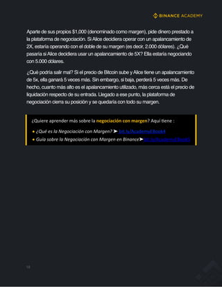 18
Aparte de sus propios $1,000 (denominado como margen), pide dinero prestado a
la plataforma de negociación. SiAlice decidiera operar con un apalancamiento de
2X, estaría operando con el doble de su margen (es decir, 2.000 dólares). ¿Qué
pasaría siAlice decidiera usar un apalancamiento de 5X? Ella estaría negociando
con 5.000 dólares.
¿Qué podría salir mal? Si el precio de Bitcoin sube yAlice tiene un apalancamiento
de 5x, ella ganará 5 veces más. Sin embargo, si baja, perderá 5 veces más. De
hecho, cuanto más alto es el apalancamiento utilizado, más cerca está el precio de
liquidación respecto de su entrada. Llegado a ese punto, la plataforma de
negociación cierra su posición y se quedaría con todo su margen.
¿Quiere aprender más sobre la negociación con margen? Aquí Jene :
¿Qué es la Negociación con Margen? ➤ bit.ly/AcademyEBook4
Guía sobre la Negociación con Margen en Binance➤bit.ly/AcademyEBook5
 