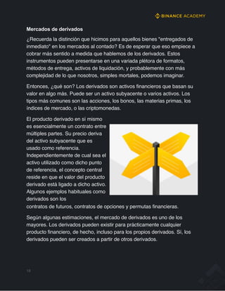 Mercados de derivados
¿Recuerda la distinción que hicimos para aquellos bienes "entregados de
inmediato" en los mercados al contado? Es de esperar que eso empiece a
cobrar más sentido a medida que hablemos de los derivados. Estos
instrumentos pueden presentarse en una variada plétora de formatos,
métodos de entrega, activos de liquidación, y probablemente con más
complejidad de lo que nosotros, simples mortales, podemos imaginar.
Entonces, ¿qué son? Los derivados son activos financieros que basan su
valor en algo más. Puede ser un activo subyacente o varios activos. Los
tipos más comunes son las acciones, los bonos, las materias primas, los
índices de mercado, o las criptomonedas.
El producto derivado en sí mismo
es esencialmente un contrato entre
múltiples partes. Su precio deriva
del activo subyacente que es
usado como referencia.
Independientemente de cual sea el
activo utilizado como dicho punto
de referencia, el concepto central
reside en que el valor del producto
derivado está ligado a dicho activo.
Algunos ejemplos habituales como
derivados son los
contratos de futuros, contratos de opciones y permutas financieras.
Según algunas estimaciones, el mercado de derivados es uno de los
mayores. Los derivados pueden existir para prácticamente cualquier
producto financiero, de hecho, incluso para los propios derivados. Sí, los
derivados pueden ser creados a partir de otros derivados.
19
 