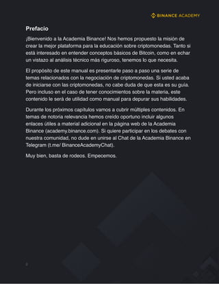 Prefacio
¡Bienvenido a la Academia Binance! Nos hemos propuesto la misión de
crear la mejor plataforma para la educación sobre criptomonedas. Tanto si
está interesado en entender conceptos básicos de Bitcoin, como en echar
un vistazo al análisis técnico más riguroso, tenemos lo que necesita.
El propósito de este manual es presentarle paso a paso una serie de
temas relacionados con la negociación de criptomonedas. Si usted acaba
de iniciarse con las criptomonedas, no cabe duda de que esta es su guía.
Pero incluso en el caso de tener conocimientos sobre la materia, este
contenido le será de utilidad como manual para depurar sus habilidades.
Durante los próximos capítulos vamos a cubrir múltiples contenidos. En
temas de notoria relevancia hemos creído oportuno incluir algunos
enlaces útiles a material adicional en la página web de la Academia
Binance (academy.binance.com). Si quiere participar en los debates con
nuestra comunidad, no dude en unirse al Chat de la Academia Binance en
Telegram (t.me/ BinanceAcademyChat).
Muy bien, basta de rodeos. Empecemos.
2
 