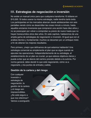 III. Estrategias de negociación e inversión
No existe un manual único para que cualquiera transforme 10 dólares en
$10,000. Si todos usaran la misma estrategia, nadie tendría tanto éxito.
Los participantes en los mercados abarcan desde adolescentes con seis
pantallas viendo cómo se desarrollan las cosas minuto a minuto, hasta
aquellos ancianos inversores que compraron una acción hace diez años y
no se preocupan por volver a comprobar su precio de nuevo hasta que no
hayan transcurridos otros diez años. En este capítulo, hablaremos de una
amplia gama de estrategias de negociación e inversión. Al igual que con el
análisis técnico y fundamental, muchos se decantan por un enfoque mixto
a fin de obtener los mejores resultados.
Pero primero, ¡mejor que definamos de qué estamos hablando! Una
estrategia comercial es simplemente el plan que se sigue cuando se
ejecutan las operaciones. Independientemente de su estrategia, el
establecimiento de un plan es crucial, ya que esboza objetivos claros y
puede evitar que se desvíe del camino previsto debido a la euforia. Por
norma general, debe decidir lo que está negociando, cómo va a
negociarlo, y los puntos de entrada y salida.
Gestión de la cartera y del riesgo
Con cualquier
inversión o
estrategia de
negociación, la
gestión de la cartera
y el riesgo son
imprescindibles.
¿No está seguro a
que nos referimos?
Vamos a averiguarlo
21
 