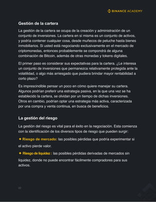 Gestión de la cartera
La gestión de la cartera se ocupa de la creación y administración de un
conjunto de inversiones. La cartera en sí misma es un conjunto de activos,
y podría contener cualquier cosa, desde muñecos de peluche hasta bienes
inmobiliarios. Si usted está negociando exclusivamente en el mercado de
criptomonedas, entonces probablemente se compondrá de alguna
combinación de Bitcoin, además de otras monedas y tokens digitales.
El primer paso es considerar sus expectativas para la cartera. ¿Le interesa
un conjunto de inversiones que permanezca relativamente protegida ante la
volatilidad, o algo más arriesgado que pudiera brindar mayor rentabilidad a
corto plazo?
Es imprescindible pensar un poco en cómo quiere manejar su cartera.
Algunos podrían preferir una estrategia pasiva, en la que una vez se ha
establecido la cartera, se olvidan por un tiempo de dichas inversiones.
Otros en cambio, podrían optar una estrategia más activa, caracterizada
por una compra y venta continua, en busca de beneficios.
La gestión del riesgo
La gestión del riesgo es vital para el éxito en la negociación. Esta comienza
con la identificación de los diversos tipos de riesgo que pueden surgir:
Riesgo de mercado: las posibles pérdidas que podría experimentar si
el activo pierde valor.
Riesgodeliquidez: las posibles pérdidas derivadas de mercados sin
liquidez, donde no puede encontrar fácilmente compradores para sus
activos.
22
 