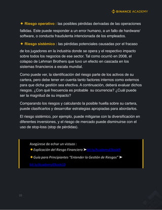 Riesgo operativo : las posibles pérdidas derivadas de las operaciones
fallidas. Este puede responder a un error humano, a un fallo de hardware/
software, o conducta fraudulenta intencionada de los empleados.
Riesgo sistémico : las pérdidas potenciales causadas por el fracaso
de los jugadores en la industria donde se opera y el respectivo impacto
sobre todos los negocios de ese sector. Tal como ocurrió en 2008, el
colapso de Lehman Brothers que tuvo un efecto en cascada en los
sistemas financieros a escala mundial.
Como puede ver, la identificación del riesgo parte de los activos de su
cartera, pero debe tener en cuenta tanto factores internos como externos
para que dicha gestión sea efectiva. A continuación, deberá evaluar dichos
riesgos. ¿Con qué frecuencia es probable su ocurrencia? ¿Cuál puede
ser la magnitud de su impacto?
Comparando los riesgos y calculando la posible huella sobre su cartera,
puede clasificarlos y desarrollar estrategias apropiadas para abordarlos.
El riesgo sistémico, por ejemplo, puede mitigarse con la diversificación en
diferentes inversiones, y el riesgo de mercado puede disminuirse con el
uso de stop-loss (stop de pérdidas).
23
Asegúrese de echar un vistazo :
Explicación del Riesgo Financiero ➤bit.ly/AcademyEBook9
Guía para Principiantes “Entender la GesMón de Riesgos” ➤
bit.ly/AcademyEBook10
 