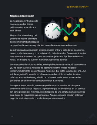 Negociación intradía
La negociación intradía es lo
que se ve en las típicas
películas donde se alude a
Wall Street.
Hoy en día, sin embargo, el
griterío de traders al tiempo
que se intercambian pedazos
de papel en la sala de negociación, no es la única manera de operar.
La estrategia de negociación intradía, implica entrar y salir de las posiciones
dentro – efectivamente ¡Lo ha adivinado! - del mismo día. Como sabrá, en los
mercados tradicionales, se opera en una franja horaria fija. Fuera de estas
horas, los traders no pueden mantener posiciones abiertas
Los mercados de criptomonedas, como probablemente se habrá dado cuenta
ya, no están sujetos a horarios de apertura o cierre. Puede negociar
ininterrumpidamente las veinticuatro horas del día, todos los días del año. Aun
así, la negociación intradía en el contexto de las criptomonedas tiende a
referirse a un estilo de negociación en el que el trader entra y sale de las
posiciones en un intervalo temporal inferior a 24 horas.
Las operaciones intradía, suelen respaldarse en el análisis técnico para
determinar qué activos negociar. A pesar de que los beneficios en un período
tan corto pueden ser mínimos, usted dispone de una amplia gama de activos
para tratar de maximizar sus ganancias. Aún así, algunos podrían optar por
negociar exclusivamente con el mismo par durante años.
24
 