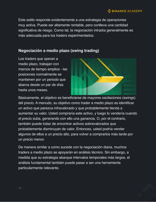 Este estilo responde evidentemente a una estrategia de operaciones
muy activa. Puede ser altamente rentable, pero conlleva una cantidad
significativa de riesgo. Como tal, la negociación intradía generalmente es
más adecuada para los traders experimentados.
Negociación a medio plazo (swing trading)
Los traders que operan a
medio plazo, trabajan con
marcos de tiempo amplios - las
posiciones normalmente se
mantienen por un periodo que
abarca desde un par de días
hasta unos meses.
Básicamente, el objetivo es beneficiarse de mayores oscilaciones (swings)
del precio. A menudo, su objetivo como trader a medio plazo es identificar
un activo que parezca infravalorado y que probablemente tienda a
aumentar su valor. Usted compraría este activo, y luego lo vendería cuando
el precio suba, generando con ello una ganancia. O, por el contrario,
también puede tratar de encontrar activos sobrevalorados que
probablemente disminuyan de valor. Entonces, usted podría vender
algunos de ellos a un precio alto, para volver a comprarlos más tarde por
un precio menor.
De manera similar a como sucede con la negociación diaria, muchos
traders a medio plazo se apoyarán en análisis técnico. Sin embargo, a
medida que su estrategia abarque intervalos temporales más largos, el
análisis fundamental también puede pasar a ser una herramienta
particularmente relevante.
25
 