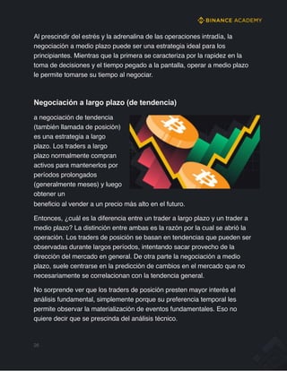 Al prescindir del estrés y la adrenalina de las operaciones intradía, la
negociación a medio plazo puede ser una estrategia ideal para los
principiantes. Mientras que la primera se caracteriza por la rapidez en la
toma de decisiones y el tiempo pegado a la pantalla, operar a medio plazo
le permite tomarse su tiempo al negociar.
Negociación a largo plazo (de tendencia)
a negociación de tendencia
(también llamada de posición)
es una estrategia a largo
plazo. Los traders a largo
plazo normalmente compran
activos para mantenerlos por
períodos prolongados
(generalmente meses) y luego
obtener un
beneficio al vender a un precio más alto en el futuro.
Entonces, ¿cuál es la diferencia entre un trader a largo plazo y un trader a
medio plazo? La distinción entre ambas es la razón por la cual se abrió la
operación. Los traders de posición se basan en tendencias que pueden ser
observadas durante largos períodos, intentando sacar provecho de la
dirección del mercado en general. De otra parte la negociación a medio
plazo, suele centrarse en la predicción de cambios en el mercado que no
necesariamente se correlacionan con la tendencia general.
No sorprende ver que los traders de posición presten mayor interés el
análisis fundamental, simplemente porque su preferencia temporal les
permite observar la materialización de eventos fundamentales. Eso no
quiere decir que se prescinda del análisis técnico.
26
 