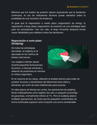 Mientras que los traders de posición operan suponiendo que la tendencia
continuará, el uso de indicadores técnicos puede alertarlos sobre la
posibilidad de una reversión de tendencia.
Al igual que la negociación a medio plazo (negociación de swing), la
negociación a largo plazo (negociación de posición) es una estrategia ideal
para los principiantes. Una vez más, el largo horizonte temporal brinda
mayor flexibilidad para deliberar sobre las decisiones.
Negociación a corto plazo
(Scalping)
De todas las estrategias
discutidas, el scalping es la
ejecutada en los marcos de
tiempo más breves.
Los scalpers intentan operar
durante pequeñas fluctuaciones
de precio, a menudo entrando y
saliendo de posiciones en minutos
(o incluso segundos).
En la mayoría de los casos, utilizarán el análisis técnico para tratar de
predecir el precio y beneficiarse del diferencial entre oferta y
demanda, así como de otras ineficiencias para lucrarse.
En tales plazos de tiempo tan cortos, las operaciones de scalping
tienen habitualmente como objetivo tan solo un pequeño porcentaje
de ganancias, normalmente inferior al 1%. Pero el scalping abarca
múltiples operaciones, de modo que los pequeños rendimientos de
forma continuada suponen como conjunto una suma considerable.
27
 