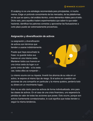 El scalping no es una estrategia recomendada para principiantes, ni mucho
menos. Exige un profundo conocimiento de los mercados, de las plataformas
en las que se opera y del análisis técnico, como elementos vitales para el éxito.
Dicho esto, para aquellos traders experimentados que saben lo que están
haciendo, identificar los patrones correctos y aprovechar las fluctuaciones a
corto plazo puede ser extremadamente provechoso.
Asignación y diversificación de activos
La asignación y diversificación
de activos son términos que
tienden a usarse indistintamente.
Puede que haya escuchado la
frase: no guarde todos sus
huevos en una misma cesta.
Mantener todos sus huevos en
una única cesta da lugar a un
punto único de fallo - si la cesta
cae, todos ellos se romperán -.
Lo mismo ocurre con su riqueza. Invertir los ahorros de su vida en un
activo, le expone al mismo tipo de riesgo. Si el activo en cuestión son
acciones de una compañía en particular y la misma quiebra, perdería todo
su dinero en un movimiento fugaz.
Esto no es sólo cierto para los activos de forma individualizada, sino para
las clases de activos. En el caso de una crisis financiera, uno esperaría la
pérdida de valor de todas las acciones que posee. Esto ocurre, porque son
activos fuertemente correlacionados, lo cual significa que todas tienden a
seguir la misma tendencia.
28
 