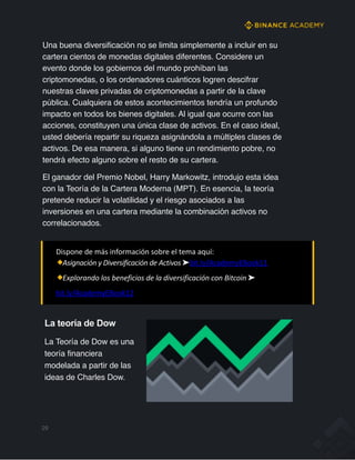 Una buena diversificación no se limita simplemente a incluir en su
cartera cientos de monedas digitales diferentes. Considere un
evento donde los gobiernos del mundo prohíban las
criptomonedas, o los ordenadores cuánticos logren descifrar
nuestras claves privadas de criptomonedas a partir de la clave
pública. Cualquiera de estos acontecimientos tendría un profundo
impacto en todos los bienes digitales. Al igual que ocurre con las
acciones, constituyen una única clase de activos. En el caso ideal,
usted debería repartir su riqueza asignándola a múltiples clases de
activos. De esa manera, si alguno tiene un rendimiento pobre, no
tendrá efecto alguno sobre el resto de su cartera.
El ganador del Premio Nobel, Harry Markowitz, introdujo esta idea
con la Teoría de la Cartera Moderna (MPT). En esencia, la teoría
pretende reducir la volatilidad y el riesgo asociados a las
inversiones en una cartera mediante la combinación activos no
correlacionados.
Dispone de más información sobre el tema aquí:
Asignación y Diversificación de Activos ➤bit.ly/AcademyEBook11
Explorando los beneficios de la diversificación con Bitcoin ➤
bit.ly/AcademyEBook12
29
La teoría de Dow
La Teoría de Dow es una
teoría financiera
modelada a partir de las
ideas de Charles Dow.
 