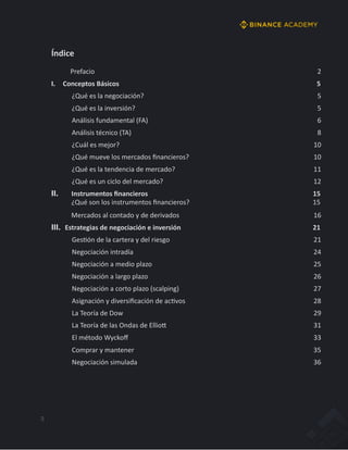 3
Índice
Prefacio 2
I. Conceptos Básicos 5
¿Qué es la negociación? 5
¿Qué es la inversión? 5
Análisis fundamental (FA) 6
Análisis técnico (TA) 8
¿Cuál es mejor? 10
¿Qué mueve los mercados ﬁnancieros? 10
¿Qué es la tendencia de mercado? 11
¿Qué es un ciclo del mercado? 12
II. Instrumentos ﬁnancieros 15
¿Qué son los instrumentos ﬁnancieros? 15
Mercados al contado y de derivados 16
III. Estrategias de negociación e inversión 21
GesJón de la cartera y del riesgo 21
Negociación intradía 24
Negociación a medio plazo 25
Negociación a largo plazo 26
Negociación a corto plazo (scalping) 27
Asignación y diversiﬁcación de acJvos 28
La Teoría de Dow 29
La Teoría de las Ondas de EllioW 31
El método Wyckoﬀ 33
Comprar y mantener 35
Negociación simulada 36
 