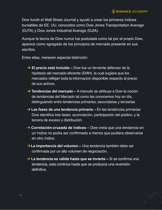 Dow fundó el Wall Street Journal y ayudó a crear los primeros índices
bursátiles de EE. UU, conocidos como Dow Jones Transportation Average
(DJTA) y Dow Jones Industrial Average (DJIA).
Aunque la teoría de Dow nunca fue postulada como tal por el propio Dow,
aparece como agregado de los principios de mercado presente en sus
escritos.
Entre ellas, merecen especial distinción:
➔ El precio está incluido – Dow fue un ferviente defensor de la
hipótesis del mercado eficiente (EMH), la cual sugiere que los
mercados reflejan toda la información disponible respecto al precio
de sus activos.
➔ Tendencias del mercado – A menudo se atribuye a Dow la noción
de tendencias del Mercado tal como las conocemos hoy en día,
distinguiendo entre tendencias primarias, secundarias y terciarias
➔ Las fases de una tendencia primaria – En las tendencias primarias
Dow identifica tres fases: acumulación, participación del público, y la
tercera de exceso y distribución.
➔ Correlación-cruzada de índices – Dow creía que una tendencia en
un índice no podía ser confirmada a menos que pudiera observarse
en otro índice.
➔La importancia del volumen – Una tendencia también debe ser
confirmada por un alto volumen de negociación.
➔ La tendencia es válida hasta que se invierta – Si se confirma una
tendencia, esta continúa hasta que se produzca una reversión
definitiva.
30
 
