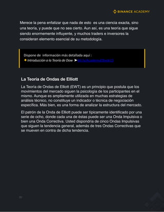 La Teoría de Ondas de Elliott
La Teoría de Ondas de Elliott (EWT) es un principio que postula que los
movimientos del mercado siguen la psicología de los participantes en el
mismo. Aunque es ampliamente utilizada en muchas estrategias de
análisis técnico, no constituye un indicador o técnica de negociación
específica. Más bien, es una forma de analizar la estructura del mercado.
El patrón de la Onda de Elliott puede ser típicamente identificado por una
serie de ocho, donde cada una de éstas puede ser una Onda Impulsiva o
bien una Onda Correctiva. Usted dispondría de cinco Ondas Impulsivas
que siguen la tendencia general, además de tres Ondas Correctivas que
se mueven en contra de dicha tendencia.
Merece la pena enfatizar que nada de esto es una ciencia exacta, sino
una teoría, y puede que no sea cierto. Aun así, es una teoría que sigue
siendo enormemente inﬂuyente, y muchos traders e inversores la
consideran elemento esencial de su metodología.
31
Dispone de información más detallada aquí :
Introducción a la Teoría de Dow ➤bit.ly/AcademyEBook13
 