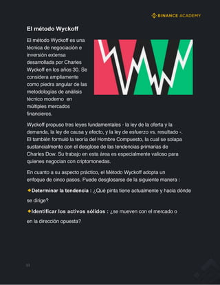 El método Wyckoff
El método Wyckoff es una
técnica de negociación e
inversión extensa
desarrollada por Charles
Wyckoff en los años 30. Se
considera ampliamente
como piedra angular de las
metodologías de análisis
técnico moderno en
múltiples mercados
financieros.
Wyckoff propuso tres leyes fundamentales - la ley de la oferta y la
demanda, la ley de causa y efecto, y la ley de esfuerzo vs. resultado -.
El también formuló la teoría del Hombre Compuesto, la cual se solapa
sustancialmente con el desglose de las tendencias primarias de
Charles Dow. Su trabajo en esta área es especialmente valioso para
quienes negocian con criptomonedas.
En cuanto a su aspecto práctico, el Método Wyckoff adopta un
enfoque de cinco pasos. Puede desglosarse de la siguiente manera :
Determinar la tendencia : ¿Qué pinta tiene actualmente y hacia dónde
se dirige?
Identificar los activos sólidos : ¿se mueven con el mercado o
en la dirección opuesta?
33
 